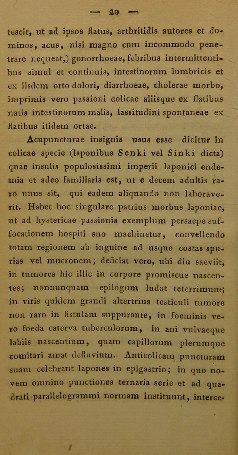 —'20 — tescit, ut aci ipsos flatus, arthritidis autores et do- minos, acus, nisi magno cum incommodo pene- trare nequeat,) gonorrhoeae, febribus intermittenti- bus simul et continuis, intestinorum lumbricis et ex iisdem orto dolori, diarrhoeae, cholerae morbo, imprimis vero passioni colicae aliisque ex flatibus natis intestinorum malis, lassitudini spontaneae ex flatibus itidem ortae. Acupuncturae insignis usus esse dicitur in colicae specie (laponibus Senki vel Sinki dicta) qnae insulis populosissimi imperii laponici ende- mia et adeo familiaris est, ut e decem adultis ra- ro unus sit, qui eadem aliquando non laborave- rit. Habet hoc singulare patrius morbus laponiae, ut ad hystericae passionis exemplum persaepe suf- focationem hospiti suo machinetur, convellendo totam regionem ab inguine ad usque costas spu- rias vel mucronem; deficiat vero, ubi diu saeviit, in tumores hic illic in corpore promiscue nascen- tes; nonnunquam epilogum ludat teterrimum; in viris quidem grandi altertrius testiculi tumore non raro in fistulam suppurante, in foeminis ve- ro foeda caterva tuberculorum, in ani vulvaeque labiis nascentium, quam capillorum plerumque comitari amat defluvium. Anticolicam puncturam < suam celebrant Iapones in epigastrio; in quo no- vem omnino punctiones ternaria serie et ad qua- drati parallelogrammi normam instituunt, interce-