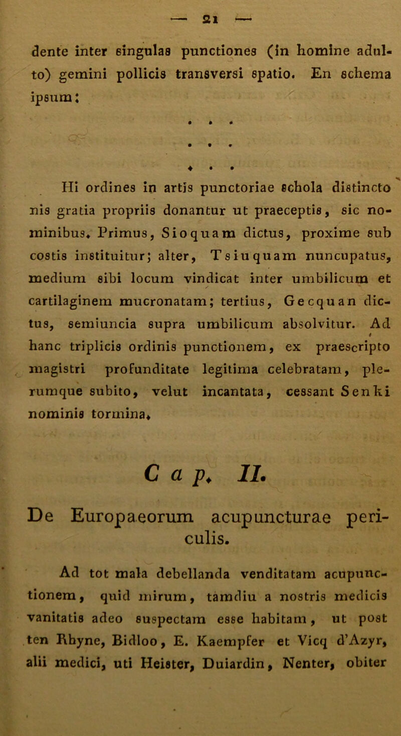 dente inter 6ingulas punctiones (in homine adul- to) gemini pollicis transversi spatio. En schema ipsum: • • • ... • • • Hi ordines in artis punctoriae schola distincto nis gratia propriis donantur ut praeceptis, sic no- minibus* Primus, Sio quam dictus, proxime sub costis instituitur; alter, Tsiuquam nuncupatus, medium sibi locum vindicat inter umbilicum et cartilaginem mucronatam; tertius, Gecquan dic- tus, semiuncia supra umbilicum absolvitur. Ad * hanc triplicis ordinis punctionem, ex praescripto magistri profunditate legitima celebratam, ple- rumque subito, velut incantata, cessant Senki nominis tormina* C a p. II. De Europaeorum acupuncturae peri- culis. Ad tot mala debellanda venditatam acupunc- tionem, quid mirum, tamdiu a nostris medicis vanitatis adeo suspectam esse habitam, ut post ten Rhyne, Bidloo, E. Kaempfer et Vicq d’Azyr, alii medici, uti Heister, Duiardin, Nenter, obiter