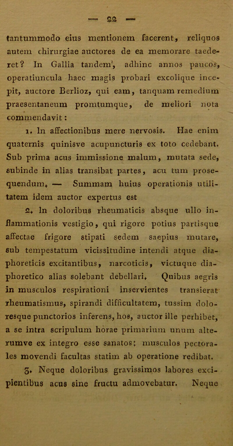 tantummodo eius mentionem facerent, reliquos autem chirurgiae auctores de ea memorare taede- ret? In Gallia tandem', adhinc annos paucos, operatiuncula haec magis probari excolique ince- pit, auctore Berlioz, qui eam, tanquam remedium praesentaneum promtumque, de meliori nota commendavit: 1. In affectionibus mere nervosis. Hae enim quaternis quinisve acupuncturis ex toto cedebant. Sub prima acus immissione malum, mutata sede, subinde in alias transibat partes, acu tum prose- quendum, — Summam huius operationis utili- tatem idem auctor expertus est 2, ln doloribus rheumaticis absque ullo in- flammationis vestigio, qui rigore potius partisque affectae frigore stipati sedem saepius mutare, eub tempestatum vicissitudine intendi atque dia- phoreticis excitantibus, narcoticis, victuque dia- phoretico alias solebant debellari. Quibus aegris in musculos respirationi inservientes transierat rheumatismus, spirandi difficultatem, tussim dolo- resque punctorios inferens, hoe, auctor ille perhibet, a se intra scripulum horae primarium unum alte- rumve ex integro esse sanatos; musculos pectora- les movendi facultas statim ab operatione redibat. 3» Neque doloribus gravissimos labores exci- pientibus acus sine fructu admovebatur. Neque