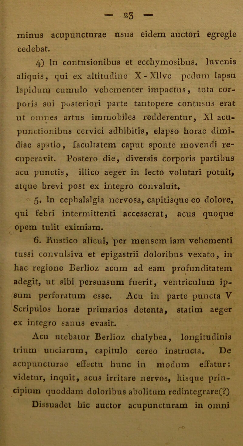 minus acupuncturae usus eidem auctori egregie cedebat. 4) ln contusionibus et ecchymosibus* luvenis aliquis, qui ex altitudine X - Xllve pedum lapsu lapidum cumulo vehementer impactus, tota cor- poris sui posteriori parte tantopere contusus erat ut omnes artus immobiles redderentur, XI acu- punctionibus cervici adhibitis, elapso horae dimi- diae spatio, facultatem caput sponte movendi re- cuperavit. Postero die, diversis corporis partibus acu punctis, illico aeger in lecto volutari potuit, atque brevi post ex integro convaluit*. 5* ln cephalalgia nervosa, capitisque eo dolore, qui febri intermittenti accesserat, acus quoque opem tulit eximiam. 6. Rustico alicui, per mensem iam vehementi tussi convulsiva et epigastrii doloribus vexato, in hac regione Berlioz acum ad eam profunditatem adegit, ut sibi persuasum fuerit, ventriculum ip- sum perforatum esse. Acu in parte puncta V Scripulos horae primarios detenta, statim aeger ex integro sanus evasit. Acu utebatur Berlioz chalybea, longitudinis trium unciarum, capitulo cereo instructa* De acupuncturae effectu hunc in modum efFatur: videtur, inquit, acus irritare nervos, liisque prin- cipium quoddam doloribus abolitum redintegrare(?) Dissuadet hic auctor acupuncturam in omni