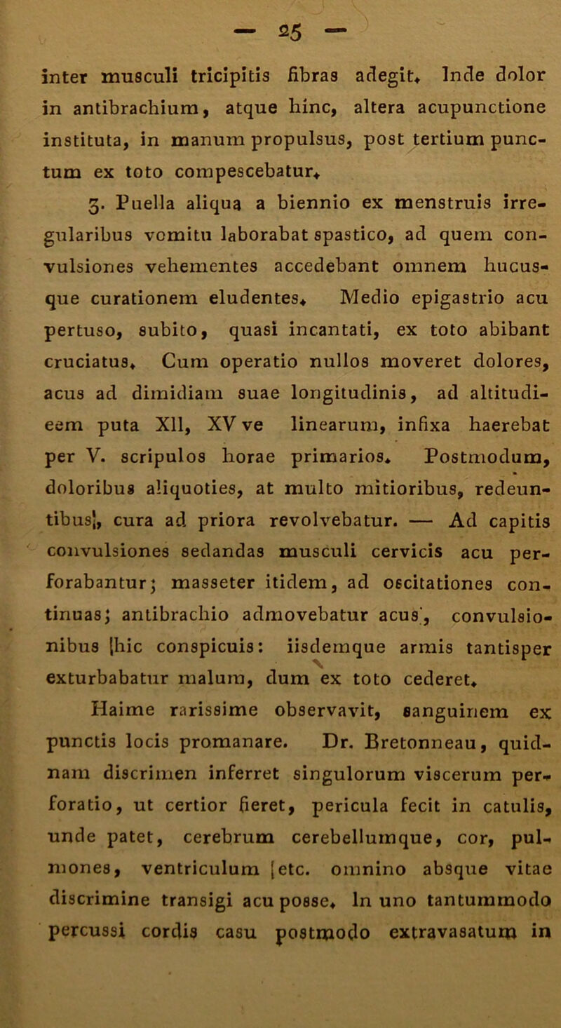 inter musculi tricipitis fibras adegit* Inde dolor in antibrachium, atque hinc, altera acupunctione instituta, in manum propulsus, post tertium punc- tum ex toto compescebatur* 3. Puella aliqua a biennio ex menstruis irre- gularibus vomitu laborabat spastico, ad quem con- vulsiones vehementes accedebant omnem hucus- que curationem eludentes* Medio epigastrio acu pertuso, subito, quasi incantati, ex toto abibant cruciatus* Cum operatio nullos moveret dolores, acus ad dimidiam suae longitudinis, ad altitudi- eem puta Xll, XV ve linearum, infixa haerebat per V. scripulos horae primarios* Postmodum, doloribus aliquoties, at multo mitioribus, redeun- tibus', cura ad priora revolvebatur. — Ad capitis convulsiones sedandas musculi cervicis acu per- forabantur; masseter itidem, ad oscitationes con- tinuas; antibrachio admovebatur acus', convulsio- nibus [hic conspicuis: iisdemque armis tantisper exturbabatur malum, dum ex toto cederet* Haime rarissime observavit, sanguinem ex punctis locis promanare. Dr. Bretonneau, quid- nam discrimen inferret singulorum viscerum per- foratio, ut certior fieret, pericula fecit in catulis, unde patet, cerebrum cerebellumque, cor, pul- mones, ventriculum [etc. omnino absque vitae discrimine transigi acu posse* ln uno tantummodo percussi cordis casu postmodo extravasatum in