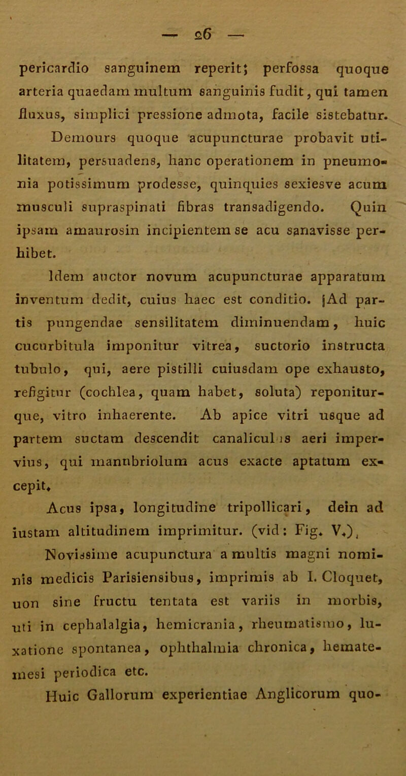 £6 pericardio sanguinem reperit; perfossa quoque arteria quaedam multum sanguinis fudit, qui tamen fluxus, simplici pressione admota, facile sistebatur. Demours quoque acupuncturae probavit uti- litatem, persuadens, hanc operationem in pneumo- nia potissimum prodesse, quinquies sexiesve acum musculi supraspinati fibras transadigendo. Quin ipsam amaurosin incipientem se acu sanavisse per- hibet. Idem auctor novum acupuncturae apparatum inventum dedit, cuius haec est conditio. jAd par- tis pungendae sensilitatem diminuendam, huic cucurbitula imponitur vitrea, suctorio instructa tubulo, qui, aere pistilli cuiusdam ope exhausto, refigitur (cochlea, quam habet, soluta) reponitur- que, vitro inhaerente. Ab apice vitri usque ad partem suctam descendit canalicul is aeri imper- vius, qui manubriolum acus exacte aptatum ex- cepit* Acus ipsa, longitudine tripollicari, dein ad iustam altitudinem imprimitur, (vid: Fig. V*)( Novissime acupunctura a multis magni nomi- nis medicis Parisiensibus, imprimis ab I. Cloquet, uon sine fructu tentata est variis in morbis, uti in cephalalgia, hemicrania, rheumatismo, lu- xatione spontanea, Ophthalmia chronica, hemate- xnesi periodica etc. Huic Gallorum experientiae Anglicorum quo-