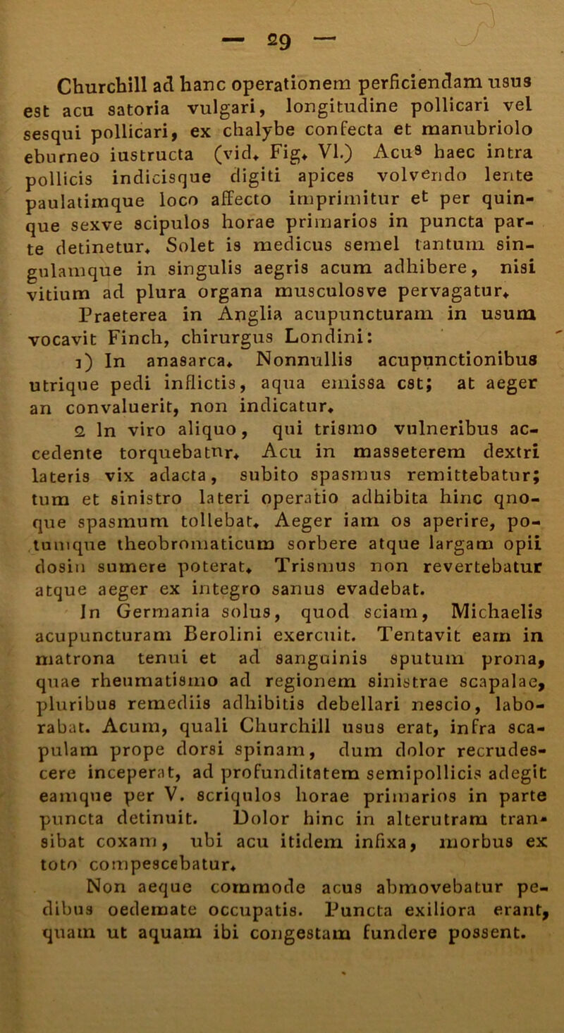 Churcbill aci hanc operationem perficiendam U9U3 est acu satoria vulgari, longitudine pollicari vel sesqui pollicari, ex chalybe confecta et manubriolo eburneo iustructa (vid* Fig* VI.) Acu» haec intra pollicis indicisque digiti apices volvendo lente paulatimque loco affecto imprimitur et per quin- que sexve scipulos horae primarios in puncta par- te detinetur* Solet is medicus semel tantum sin- gulamque in singulis aegris acum adhibere, nisi vitium ad plura organa musculosve pervagatur* Praeterea in Anglia acupuncturam in usum vocavit Finch, chirurgus Londini: i) In anasarca* Nonnullis acupunctionibus utrique pedi inflictis, aqua emissa est; at aeger an convaluerit, non indicatur* 2, ln viro aliquo, qui trismo vulneribus ac- cedente torquebatur* Acu in masseterem dextri lateris vix adacta, subito spasmus remittebatur; tum et sinistro lateri operatio adhibita hinc qno- que spasmum tollebat* Aeger iarn os aperire, po- tumque theobromaticum sorbere atque largam opii dositi sumere poterat* Trismus non revertebatur atque aeger ex integro sanus evadebat. In Germania solus, quod sciam, Michaelis acupuncturam Berolini exercuit. Tentavit eam in matrona tenui et ad sanguinis sputuin prona, quae rheumatismo ad regionem sinistrae scapalae, pluribus remediis adhibitis debellari nescio, labo- rabat. Acum, quali Churchill usus erat, infra Sca- pulam prope dorsi spinam, dum dolor recrudes- cere inceperat, ad profunditatem semipollicis adegit eamque per V. scriqulos horae primarios in parte puncta detinuit. Dolor hinc in alterutram tran- sibat coxam, ubi acu itidem infixa, morbus ex toto compescebatur* Non aeque commode acus abmovebatur pe- dibus oedemate occupatis. Puncta exiliora erant, quam ut aquam ibi congestam fundere possent.