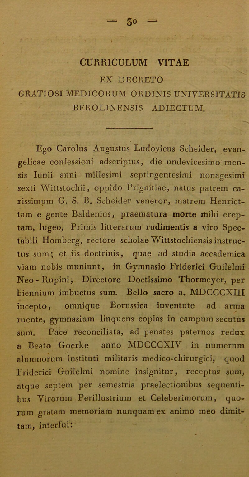 • l CURRICULUM VITAE EX DECRETO GRATIOSI MEDICORUM ORDINIS UNIVERSITATIS EEROLINENSIS ADIECTUM. Ego Carolus Augustus Ludovicus Scheider, evan- gelicae confessioni adscriptus, die undevicesimo men- sis Iunii anni millesimi septingentesimi nonagesimi sexti Wittstochii, oppido Prignitiae, natus patrem ca- rissimum G. S. B. Scheider veneror, matrem Henriet- tam e gente Baldenius, praematura morte mihi erep- tam, lugeo, Primis litterarum rudimentis a viro Spec- tabili Homberg, rectore scholae Wittstochiensis instruc- tus sum; et iis doctrinis, quae ad studia accademica viam nobis muniunt, in Gymnasio Friderici Guilelmi Neo-Rupini, Directore Doctissimo Thormeyer, per biennium imbuctus sum. Bello sacro a. MDCCCXIII incepto, omnique Borussica iuventute ad arma ruente, gymnasium linquens copias in campum secutus sum. Pace reconciliata, ad penates paternos redux a Beato Goerke anno MDCCCXIV in numerum alumnorum instituti militaris medico-chirurgici, quod Friderici Guilelmi nomine insignitur, receptus sum, atque septem per semestria praelectionibus sequenti- bus Virorum Perillustrium et Celeberimorum, quo- rum gratam memoriam nunquam ex animo meo dimit- tam, interfui: