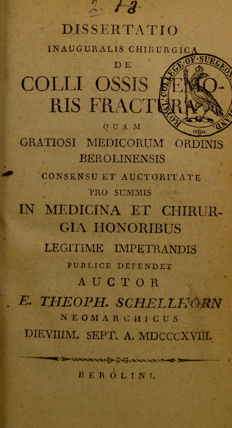 DISSERTATIO 1NAUGURALIS CHIR JD E COLLI OSSIS RIS FRACT QUA M GRATIOSI MEDICORUM ORDINIS BEROLINENSIS CONSENSU ET AUCTORITATE l’RO SUMMIS IN MEDICINA ET CHIRUR- GIA HONORIBUS LEGITIME IMPETRANDIS V PUBLICE DEFENDET AUCTOR E. THEOPH. SCHELLPMMN neomarchicus DIEVIIIM. SEPT. A. MDCCCXYUI. I