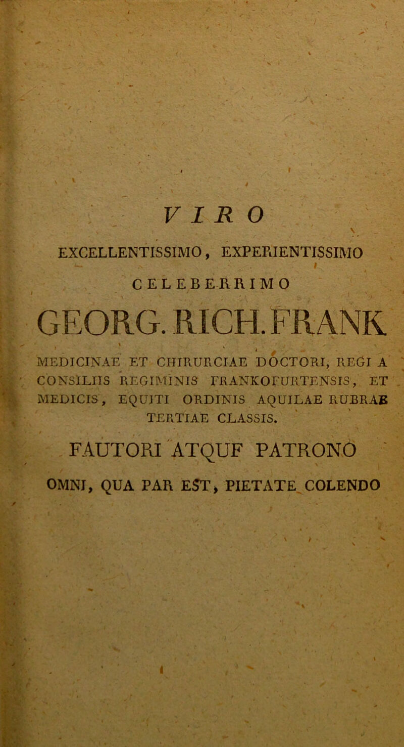 ( VIRO \ EXCELLENTISSIMO, EXPERIENTISSIMO i CELEBERRIMO GEORG. RICH. FRANK. 1 / MEDICINAE ET CHIRURCIAE DOCTORI, REGI A CONSILIIS REGIMINIS FRANKOFURTENSIS, ET MEDICIS, EQUITI ORDINIS AQUILAE RUBRAE TERTIAE CLASSIS. FAUTORI ATQUF PATRONO OMNI, QUA PAR EST, PIETATE COLENDO \ / t C