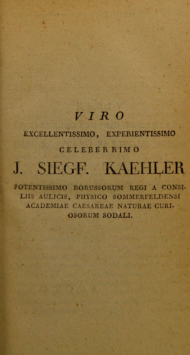 .4 VIR O ' ~ , v • ' . • ' ' ■ ' ' ; EXCELLENTISSIMO, EXPERIENTISSIMO CELEBER RIM O J. SIEGF. KAEHLER POTENTISSIMO BORUSSORUM REGI A CONSI- LIIS AULICIS, PHYSICO SOMMERFELDENSI ACADEMIAE CAESAREAE NATURAE CURI- OSORUM SODALI- | I I I