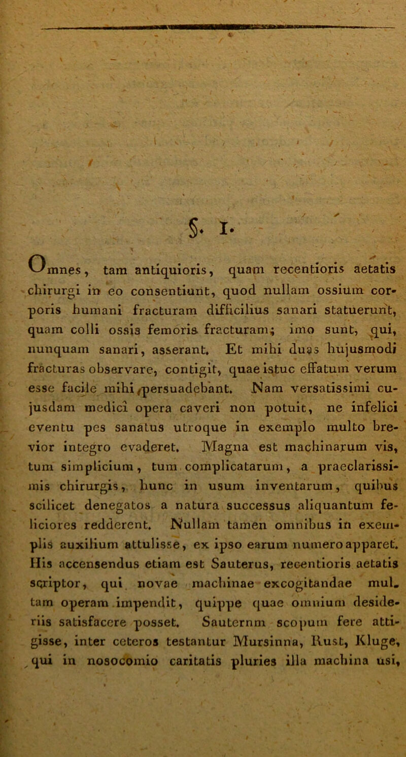 §• I- Omnes, tam antiquioris, quam recentioris aetatis chirurgi in eo consentiunt, quod nullam ossium cor- poris humani fracturam difficilius sanari statuerunt, quam colli ossis femoris fracturam; imo sunt, qui, nunquam sanari, asserant. Et mihi duas hujusmodi fracturas observare, contigit, quae istuc effatum verum esse facile mihipersuadebant. Nam versatissimi cu- jusdam medici opera caveri non potuit, ne infelici eventu pes sanatus utroque in exemplo multo bre- vior integro evaderet. Magna est machinarum vis, tum simplicium, tum complicatarum, a praeclarissi- mis chirurgis, liunc in usum inventarum, quibus scilicet denegatos a natura successus aliquantum fe- liciores redderent. Nullam tamen omnibus in exem- plis auxilium attulisse, ex ipso earum numero apparet. His accensendus etiam est Sauterus, recentioris aetatis scriptor, qui novae machinae excogitandae mul. tam operam impendit, quippe quae omnium deside- riis satisfacere posset. Sauternm scopum fere atti- gisse, inter ceteros testantur Mursinna, llust, Kluge, qui in nosocomio caritatis pluries illa machina usi.