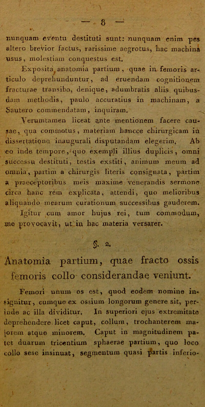 nunquam eventu destituti sunt: nunquam enim pes altero breVior factus, rarissime aegrotus, liac machina usus, molestiam conquestus est. Exposita anatomia partium, quae in femoris ar- ticulo deprehunduntur, ad eruendam cognitionem fracturae transibo, denique, adumbratis aliis quibus- dam methodis, paulo accuratius in machinam, a Sautero commendatam, inquiram. Yerumtamen liceat ante mentionem facere cau- sae, qua commotus, materiam hancce chirurgicam in dissertatione inaugurali disputandam elegerim. Ab eo inde tempore, quo exempli illius duplicis, omni successu destituti, testis exstiti, animum meum ad omnia, partim a chirurgis literis consignata, partim a praeceptoribus meis maxime venerandis sermone circa hanc rem explicata, attendi, quo melioribus aliquando mearum curationum successibus gauderem. Igitur cum amor hujus rei, tum commodum, me provocavit, uhiu hac materia versarer. Anatomia partium, quae fracto ossis femoris collo considerandae veniunt. Femori unum os est, quod eodem nomine in- gignitur, cumque ex ossium longorum genere sit, per- inde ac illa dividitur. In superiori ejus extremitate deprehendere, licet caput, collum, trochanterem ma- jorem atque minorem. Caput in magnitudinem pa- tet duarum trioentium sphaerae partium, quo loco collo sese insinuat, segmentum quasi jJartis inferio-
