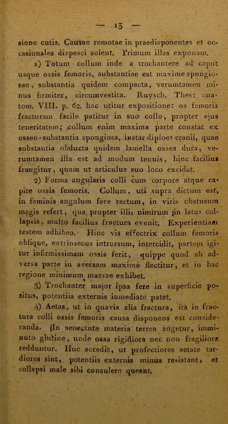 sione cutis. Causae remotae in praedisponentes et oc- casionales dispesci solent. Trimum illas exponam. 1) Totum collum inde a trochantere ad caput usque ossis femoris, substantiae est maxime spongio- sae , substantia quidem compacta, verumtamen mi- nus firmiter, circumvestita. Ruysch. Thes: ana- tom. VIII. p. 62. hac utitur expositione: os femoris fracturam facile patitur in suo collo, propter ejus teneritatem; collum enim maxima parte constat ex osseo-substantia spongiosa, instar diploes cranii, quae substantia obducta quidem lamella ossea dura, ve- rumtamen illa est ad modum tenuis, hinc facilius frangitur, quam ut articulus suo loco excidat. 2) Forma angularis colli cum corpore atque ca- pite ossis femoris. Collum, uti supra dictum est, in feminis angulum fere rectum, in viris obstusum magis refert, qua propter illis nimirum ;in latus col- lapsis, multo facilius fractura evenit, Experientiartr testem adhibeo. Hinc vis effectrix collum femoris oblique, extrinsecus introrsum, intercidit, partepi igi- tur infirmissimam ossis ferit, quippe quod ab ad- versa parte in aversam maxime flectitur, et in hac regione minimum^ massae exhibet, 3) Trochanter major ipsa fere in superficie po- situs, potentiis externis inmediate patet, 4) Aetas, ut in quavis alia fractura, ita in frac- tura colli ossis femoris causa disponens est conside- randa. |In senectute materia terrea augetur, immi- nuto glutine, unde ossa rigidiora nec non fragiliora redduntur. Huc accedit, ut profectiores aetate tar- diores sint, potentiis externis minus resistant> et collapsi male sibi consulere queant.