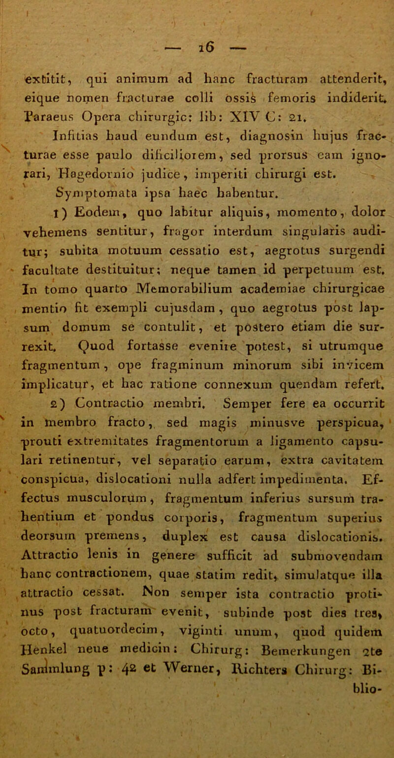 extitit, qui animum ad hanc fracturam attenderit, eique nomen fracturae colli ossis femoris indiderit. Paraeus Opera chirurgic: lib: XIV C: 21. Infidas haud eundum est, diagnosin hujus frac- turae esse paulo dilicilioiem, sed prorsus eam igno- rari, Hagedornio judice, imperiti chirurgi est. Symptomata ipsa haec habentur. t) Eodem, quo labitur aliquis, momento, dolor vehemens sentitur, fragor interdum singularis audi- tur; subita motuum cessatio est, aegrotus surgendi facultate destituitur; neque tamen id perpetuum est. In tomo quarto Memorabilium academiae chirurgicae mentio fit exempli cujusdam , quo aegrotus post lap- sum domum se contulit, et postero etiam die sur- rexit. Quod fortasse evenire potest, si utrumque fragmentum, ope fragminum minorum sibi invicem implicatur, et hac ratione connexum quendam refert. 2) Contractio membri. Semper fere ea occurrit in membro fracto, sed magis minusve perspicua, prouti extremitates fragmentorum a ligamento capsu- lari retinentur, vel separatio earum, extra cavitatem conspicua, dislocationi nulla adfert impedimenta. Ef- fectus musculorum , fragmentum inferius sursum tra- hentium et pondus corporis, fragmentum superius deorsum premens, duplex est causa dislocationis. Attractio lenis in genere sufficit ad submovendam hanc contractionem, quae statim redit,, simulatque illa attractio cessat. Non semper ista contractio proti* nus post fracturam evenit, subinde post dies tres» octo, quatuordecim, viginti unum, quod quidem Henkel neue medicin; Chirurg; Bemerkungen 2te Sairlmlung p: 42 Weruer, Richters Chirurg: Bi- blio-