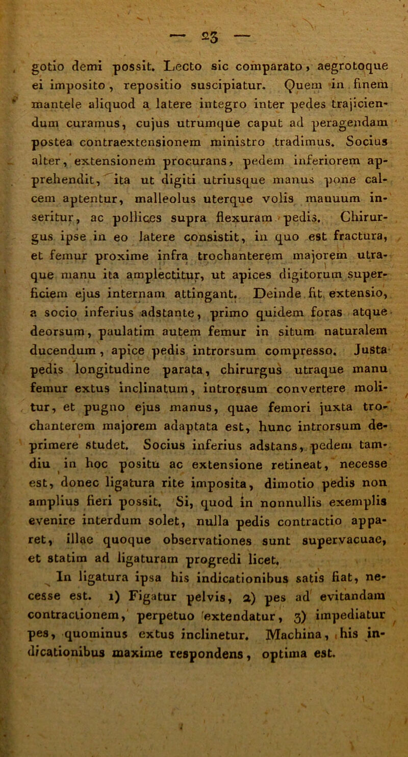 gotio demi possit. Lecto sic comparato, aegrotoque ei imposito , repositio suscipiatur. Quem in finem mantele aliquod a latere integro inter pedes trajicien- dum curamus, cujus utrumque caput ad peragendam postea contraextensionem ministro tradimus. Socius alter, extensionem procurans, pedem inferiorem ap- prehendit, ita ut digiti utriusque manus pone cal- cem aptentur, malleolus uterque volis manuum in- seritur, ac polliqes supra flexuram pedis. Chirur- gus ipse in eo latere consistit, in quo est fractura, et femur proxime infra trochanterem majorem utra- que manu ita amplectitur, ut apices digitorum super- ficiem ejus internam attingant. Deinde fit extensio, a socio inferius adstante, primo quidem foras atque • deorsum, paulatim autem femur in situm naturalem ducendum , apice pedis introrsum compresso. Justa pedis longitudine parata, chirurgus utraque manu femur extus inclinatum, introrsum convertere moli- tur, et pugno ejus manus, quae femori juxta tro- chanterem majorem adaptata est, hunc introrsum de- primere studet. Socius inferius adstans, pedem tam- diu in hoc positu ac extensione retineat, necesse est, donec ligatura rite imposita, dimotio pedis non amplius fieri possit. Si, quod in nonnullis exemplis evenire interdum solet, nulla pedis contractio appa- ret, illae quoque observationes sunt supervacuae, et statim ad ligaturam progredi licet. In ligatura ipsa his indicationibus satis fiat, ne- cesse est. i) Figatur pelvis, a) pes ad evitandam contractionem, perpetuo fextendatur, 3) impediatur pes, quominus extus inclinetur. Machina, (his in- dicationibus maxime respondens, optima est.