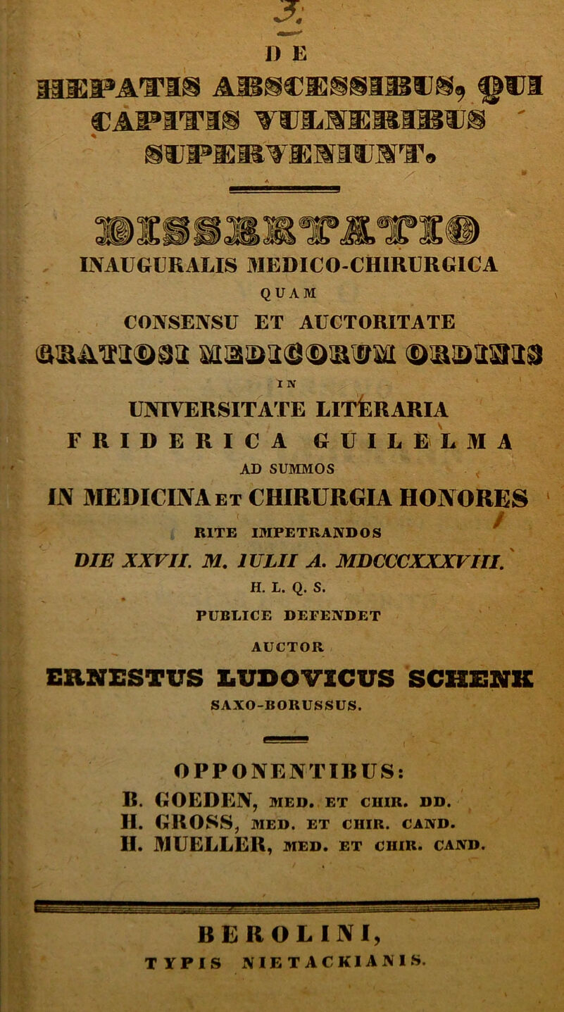 3 D E mussati® Affiscaj^sa®®®* qct CAPITI® TfUIlUii ' sa^ajas^nAauAT. «pi ld!SWft INAUGURALIS MEDICO-CHIRURGICA QUAM CONSENSU ET AUCTORITATE I w UNIVERSITATE LITORARIA FRIDERICA GUILELMA AD SUMMOS IN MEDICINA et CHIRURGIA HONORES RITE IMPETRANDOS DIE XXVII. M. 1ULII A. MDCCCXXXVIII. H. L. Q. S. PUBLICE DEFENDET AUCTOR ERNESTUS LUDO VICUS SCHENK SAXO-BORUSSUS. OPPONENTIBUS: B. GOEDEN, med. et cuir. dd. H. GROSS, MED. ET CHIR. CAND. II. MUELLER, MED. ET CHIR. CAND. BEROLINI, TYPIS NIETACKIANIS.