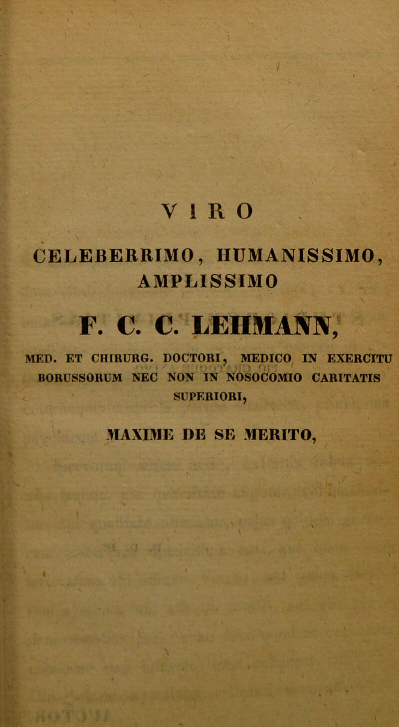 VIRO CELEBERRIMO, HUMANISSIMO, AMPLISSIMO F. C. C. LEHMANN, MED. ET CHIRURG. DOCTORI, MEDICO IN EXERCITU BORUSSORUM NEC NON IN NOSOCOMIO CARITATIS SUPERIORI, MAXIME DE SE MERITO, I \ i