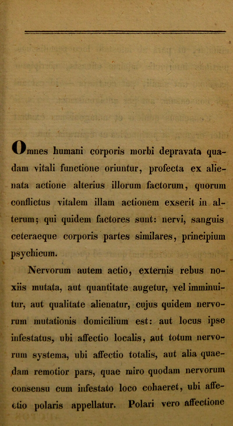 t o mnes humani corporis morbi depravata qua- dam vitali functione oriuntur, profecta ex alie- nata actione alterius illorum factorum, quorum conflictus vitalem illam actionem exserit in al- terum; qui quidem factores sunt: nervi, sanguis C, 1 • * , ceteraeque corporis partes similares, principium psychicum. Nervorum autem actio, externis rebus no- xiis mutata, aut quantitate augetur, vel imminui- tur, aut qualitate alienatur, cujus quidem nervo- rum mutationis domicilium est: aut locus ipse s infestatus, ubi affectio localis, aut totum nervo- rum systema, ubi affectio totalis, aut alia quae- dam remotior pars, quae miro quodam nervorum consensu cum infestato loco cohaeret, ubi affe- ctio polaris appellatur. Polari vero affectione