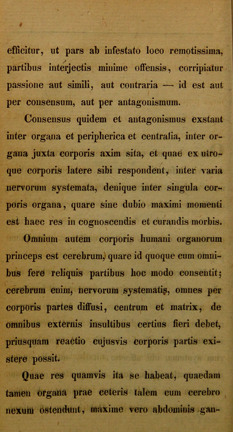 efficitur, ut pars ab infestato loco remotissima, partibus interjectis minime offensis, corripiatur passione aut simili, aut contraria —* id est aut per consensum, aut per antagonismum. Consensus quidem et antagonismus exstant inter organa et peripherica et centralia, inter or- gana juxta corporis axim sita, et quae ex utro- que corporis latere sibi respondent, inter varia nervorum systemata, denique inter singula cor- poris organa, quare sine dubio maximi momenti est haec res in cognoscendis et curandis morbis. Omnium autem corporis humani organorum princeps est cerebrum, quare id quoque cum omni- bus fere reliquis partibus hoc modo consentit 5 cerebrum enim, nervorum systematig, omnes per corporis partes diffusi, centrum et matrix, de omnibus externis insultibus certius fieri debet, priusquam reactio cujusvis corporis partis exi- stere possit. Quae res quamvis ita se habeat, quaedam tamen organa prae ceteris talem cum cerebro nexum ostendunt, maxime vero abdominis gan-