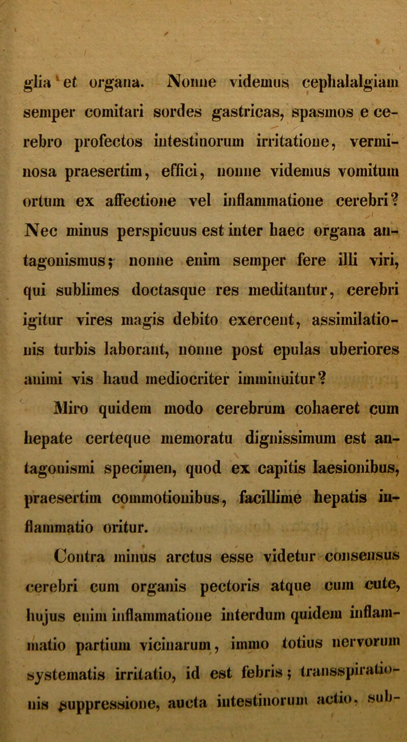 glia et organa. Nonne videmus cephalalgiam semper comitari sordes gastricas, spasmos e ce- rebro profectos intestinorum irritatione, vermi- nosa praesertim, effici, nonne videmus vomitum ortum ex affectione vel inflammatione cerebri? ^ i Nec minus perspicuus est inter baec organa an- tagouismus; nonne enim semper fere illi viri, qui sublimes doctasque res meditantur, cerebri igitur vires magis debito exercent, assimilatio- nis turbis laborant, nonne post epulas uberiores animi vis haud mediocriter imminuitur? Miro quidem modo cerebrum cohaeret cum hepate certeque memoratu dignissimum est an- tagouismi specimen, quod ex capitis laesionibus, praesertim commotionibus, facillime hepatis in- flammatio oritur. Contra minus arctus esse videtur consensus cerebri cum organis pectoris atque cum cute, hujus enim inflammatione interdum quidem inflam- matio partium vicinarum, immo totius nervorum systematis irritatio, id est febris; transspiratio- nis suppressione, aucta intestinorum actio, sub-