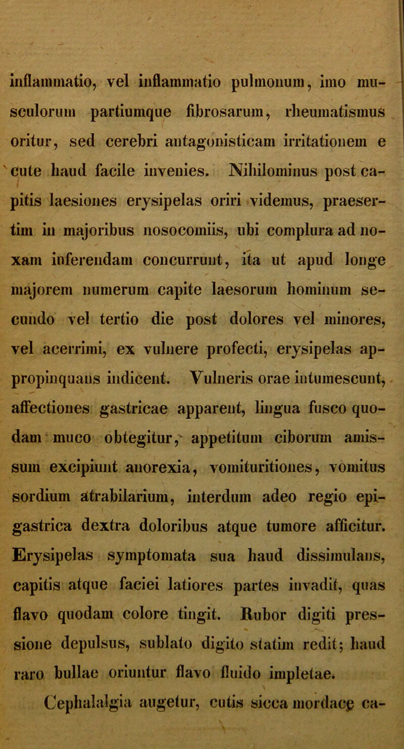inflammatio, vel inflammatio pulmonum, imo mu- sculorum partiumque fibrosarum, rheumatismus oritur, sed cerebri antagonisticam irritationem e ' Cute haud facile invenies. Nihilominus post ca- pitis laesiones erysipelas oriri videmus, praeser- tim in majoribus nosocomiis, ubi complura ad no- xam inferendam concurrunt, ita ut apud longe majorem numerum capite laesorum hominum se- cundo vel tertio die post dolores vel minores, vel acerrimi, ex vulnere profecti, erysipelas ap- propinquans indicent. Vulneris orae intumescunt, affectiones gastricae apparent, lingua fusco quo- dam muco obtegitur,' appetitum ciborum amis- sum excipiunt anorexia, vomituritiones, vomitus sordium atrabilarium, interdum adeo regio epi- gastrica dextra doloribus atque tumore afficitur. Erysipelas symptomata sua haud dissimulans, capitis atque faciei latiores partes invadit, quas flavo quodam colore tingit. Rubor digiti pres- sione depulsus, sublato digito statiin redit; haud raro bullae oriuntur flavo fluido impletae. Cephalalgia augetur, cutis sicca mordace ca-