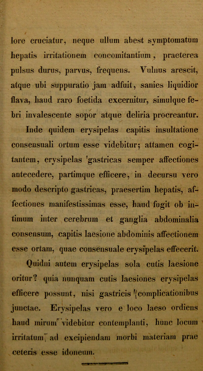 lore cruciatur, neque ullum abest symptomatum hepatis irritationem concomitantium, praeterea pulsus durus, parvus, frequens. Vulnus arescit, atque ubi suppuratio jam adfuit, sanies liquidior flava, haud raro foetida excernitur, simulque fe- bri invalescente sopor atque deliria procreantur. Inde quidem erysipelas capitis insultatione consensuali ortum esse videbitur5 attamen cogi- tantem, erysipelas 'gastricas semper affectiones antecedere, partimque efficere, in decursu vero modo descripto gastricas, praesertim hepatis, af- fectiones manifestissimas esse, haud fugit ob in- timum inter cerebrum et ganglia abdominalia consensum, capitis laesione abdominis affectionem esse ortam, quae consensuale erysipelas effecerit. Quidni autem erysipelas sola cutis laesione oritur? quia nunquam cutis laesiones erysipelas efficere possunt, nisi gastricis ^complicationibus junctae. Erysipelas vero e loco laeso ordiens haud mirum1* videbitur contemplanti, hunc locum irritatum7 ad excipiendam morbi materiam prae ceteris esse idoneum.