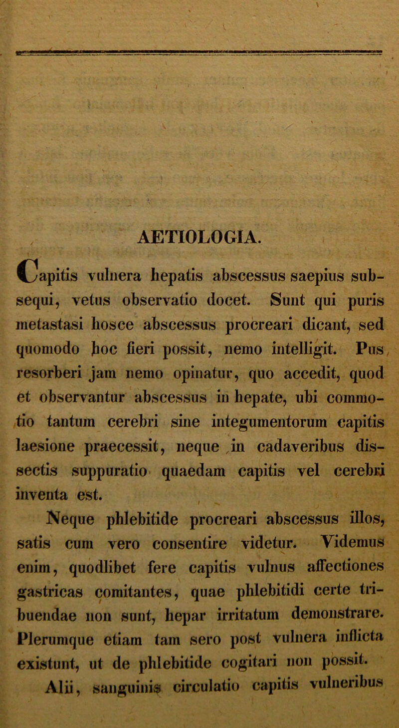 AETIOLOGIA. Capitis vulnera hepatis abscessus saepius sub- sequi, vetus observatio docet. Sunt qui puris metastasi hos ce abscessus procreari dicant, sed quomodo hoc fieri possit, nemo intelligit. Pus resorberi jam nemo opinatur, quo accedit, quod et observantur abscessus in hepate, ubi commo- tio tantum cerebri sine integumentorum capitis laesione praecessit, neque jn cadaveribus dis- sectis suppuratio quaedam capitis vel cerebid inventa est. Neque phlebitide procreari abscessus illos, satis cum vero consentire videtur. Videmus *s enim, quodlibet fere capitis vulnus affectiones gastricas comitantes, quae phlebitidi certe tri- buendae non sunt, hepar irritatum demonstrare. Plerumque etiam tam sero post vulnera inflicta existunt, ut de phlebitide cogitari non possit. Alii, sanguinis circulatio capitis vulneribus