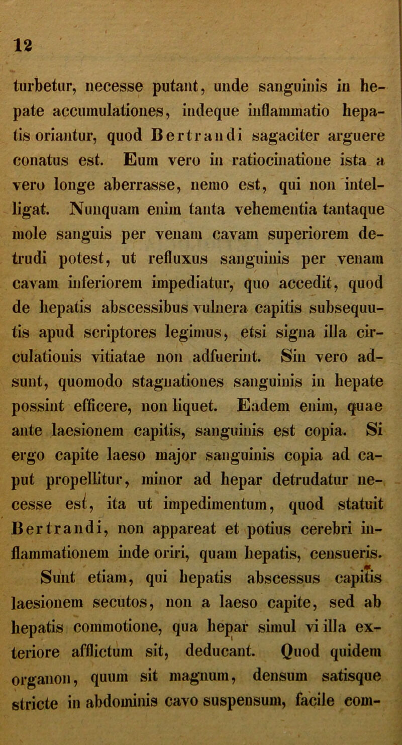 turbetur, necesse putant, unde sanguinis in he- pate accumulationes, indeque inflammatio hepa- tis oriantur, quod Bertrandi sagaciter arguere conatus est. Eum vero in ratiocinatione ista a vero longe aberrasse, nemo e,st, qui non intel- ligat. Nunquam enim tanta vehementia tantaque mole sanguis per venam cavam superiorem de- trudi potest, ut refluxus sanguinis per venam cavam inferiorem impediatur, quo accedit, quod de hepatis abscessibus vulnera capitis subsequu- tis apud scriptores legimus, etsi signa illa cir- culationis vitiatae non adfuerint. Sin vero ad- sunt, quomodo stagnationes sanguinis in hepate possint efficere, non liquet. Eadem enim, quae ante laesionem capitis, sanguinis est copia. Si ergo capite laeso major sanguinis copia ad ca- put propellitur, minor ad hepar detrudatur ne- cesse est, ita ut impedimentum, quod statuit Bertrandi, non appareat et potius cerebri in- flammationem inde oriri, quam hepatis, censueris. 6ta Suiit etiam, qui hepatis abscessus capitis laesionem secutos, non a laeso capite, sed ab hepatis commotione, qua hepar simul vi illa ex- teriore afflictum sit, deducant. Quod quidem organon, quum sit magnum, densum satisque stricte in abdominis cavo suspensum, facile eom-