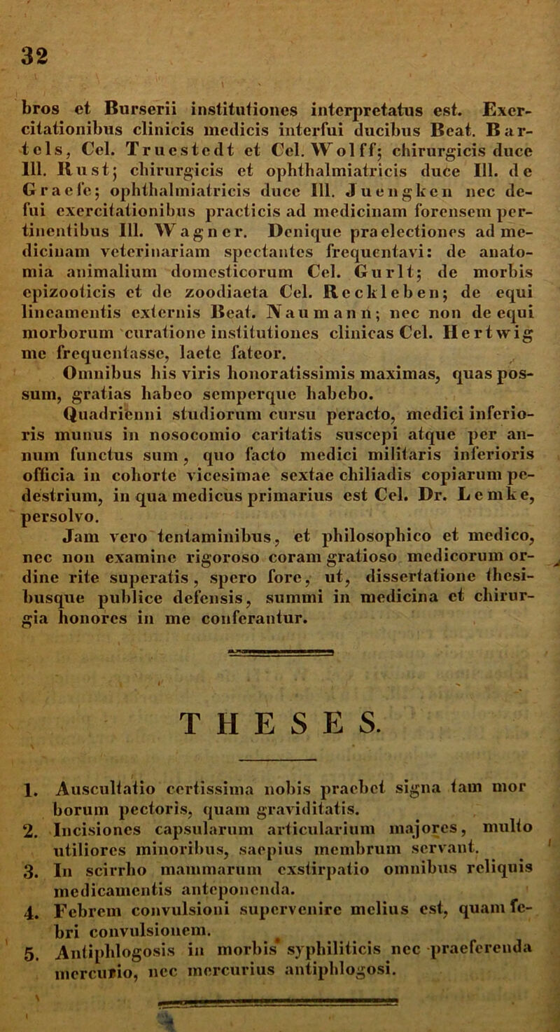 bros et Burserii institutiones interpretatus est. Exer- citationibus clinicis medicis interfui ducibus Beat. Bar- tels, Cei. Trucstedt et Ccl. Wolff; chirurgicis duce 111. Rustj chirurgicis et ophthalmiatricis duce 111. de Graefe; ophthalmiatricis duce 111. Juengkcn nec de- fui exercitationibus practicis ad medicinam forensem per- tinentibus 111. Wagner. Denique praelectiones ad me- dicinam veterinariam spectantes frequentavi: de anato- mia animalium domesticorum Ccl. Gurlt; de morbis cpizooticis et de zoodiaeta Cei. Reckleben; de equi lineamentis externis Beat. Naumann; nec non de equi morborum curatione institutiones clinicas Cei. Hertwig me frequentasse, laete fateor. Omnibus his viris honoratissimis maximas, quas pos- sum, gratias habeo semperque habebo. Quadrienni studiorum cursu peracto, medici inferio- ris munus in nosocomio caritatis suscepi atque per an- num functus sum, quo facto medici militaris inferioris officia in cohorte vicesimae sextae cliiliadis copiarum pe- destrium, in qua medicus primarius est Cei. Dr. Lemke, persolvo. Jam vero tentaminibus, et philosophico et medico, nec non examine rigoroso coram gratioso medicorum or- dine rite superatis, spero fore, ut, dissertatione thesi- busque publice defensis, summi in medicina et chirur- gia honores in me conferantur. THESES. 1. Auscultatio certissima nobis praebet signa tam mor horum pectoris, quam graviditatis. 2. Incisiones capsularum articularium majores, multo utiliores minoribus, saepius membrum servant. 3. In scirrho mammarum exstirpatio omnibus reliquis medicamentis anteponenda. 4. Febrem convulsioni supervenire melius est, quam fe- bri convulsionem. 5. Antiphlogosis in morbis* syphiliticis nec praeferenda mercurio, nec mercurius antiphlogosi. \ -----