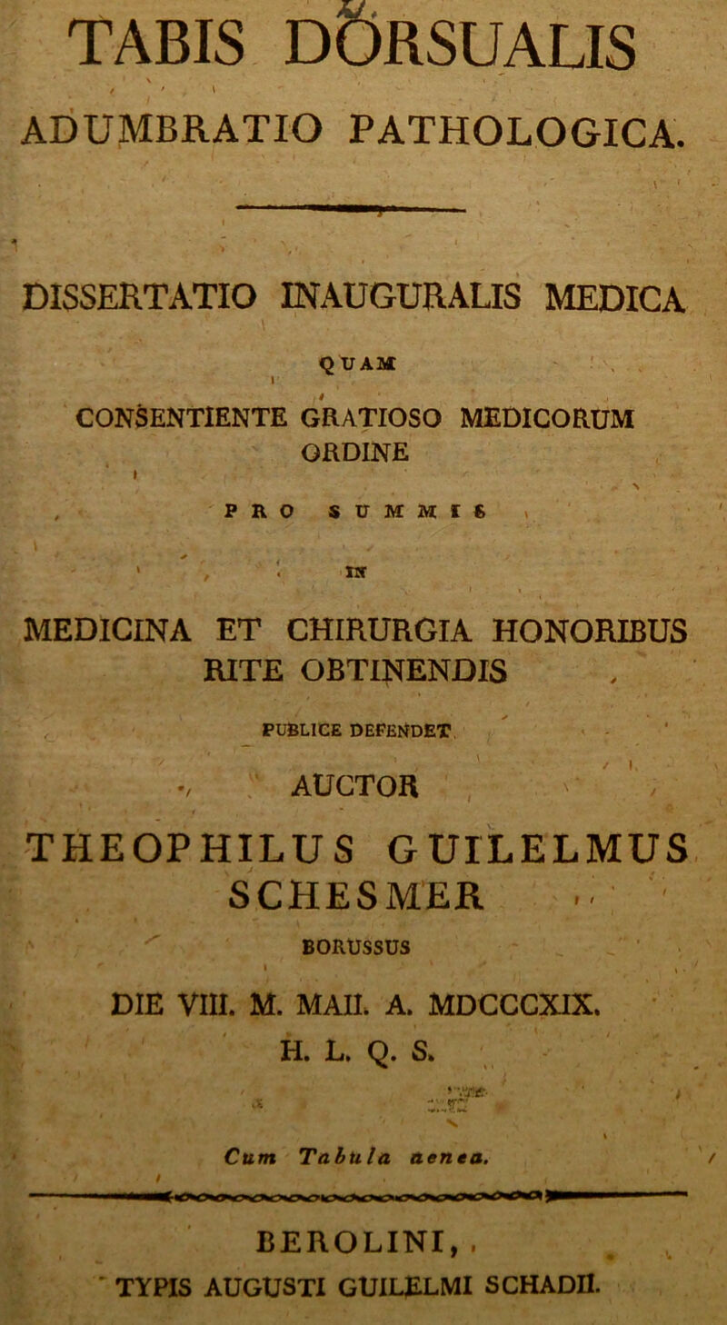 TABIS DORSUALIS ADUMBRATIO PATHOLOGICA. . 1 ■ ■ \ ' DISSERTATIO INAUGURALIS MEDICA QUAM i CONSENTIENTE GRATIOSO MEDICORUM ORDINE i . \ ’ i , , 1. * \ , PRO SUMMfS i ‘ ■ ; - * \ ■■ , I \ ' MEDICINA ET CHIRURGIA HONORIBUS RITE OBTINENDIS PUBLICE DEFENDET AUCTOR / i, THEOPHILUS GUILELMUS SCHESMER BORUSSUS » ' . DIE VIII. M. MAII. A. MDCCCXIX. H. L. Q. S. Cum Tabula aenea. BEROLINI, . TYPIS AUGUSTI GUILfiLMI SCHADII.