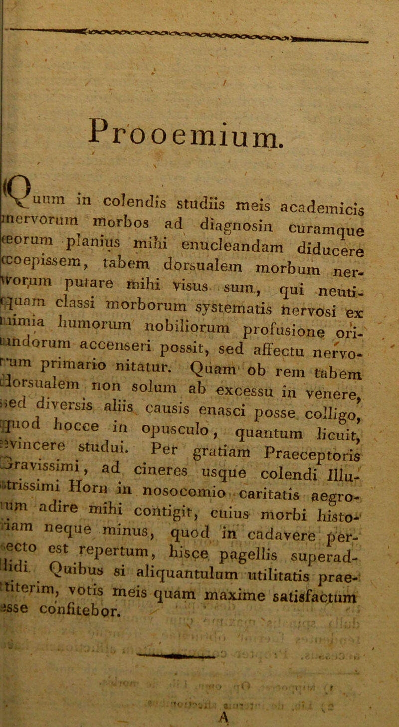 / Prooemium. Q' uum m colendis studiis meis academicis mervorum morbos ad diagnosin curamnue •eorum planius mihi enucleandam diducere •coepissem, tabem dorsualem morbum ner- Wor.mn putare mihi visus sum, qui neuti- qunm classi morborum systematis nervosi ex iiunia humorum nobiliorum profusione ori- undorum accenseri possit, sed affectu ner'v0- nitauir- Qam ob rem tabem dorsualem non solum ab excessu in venere, ”6C dn'ersis al,ls causis enasci posse colligo, fl.°d ilocce in opusculo, quantum licuit, nviucere studui. Per gratiam Praeceptoris jravissimi, ad cineres usque colendi Illu- strissimi Horn in nosocomio caritatis aegro- 'nm adire mihi contigit, cuius morbi hLo- lam «eque minus, quod in cadavere per- ecto est repertum, hisce pagellis superad- lidi Quibus si aliquantulum utilitatis prae- titerim, votis meis quam maxime satisfactum isse confitebor. •f <»»t*>