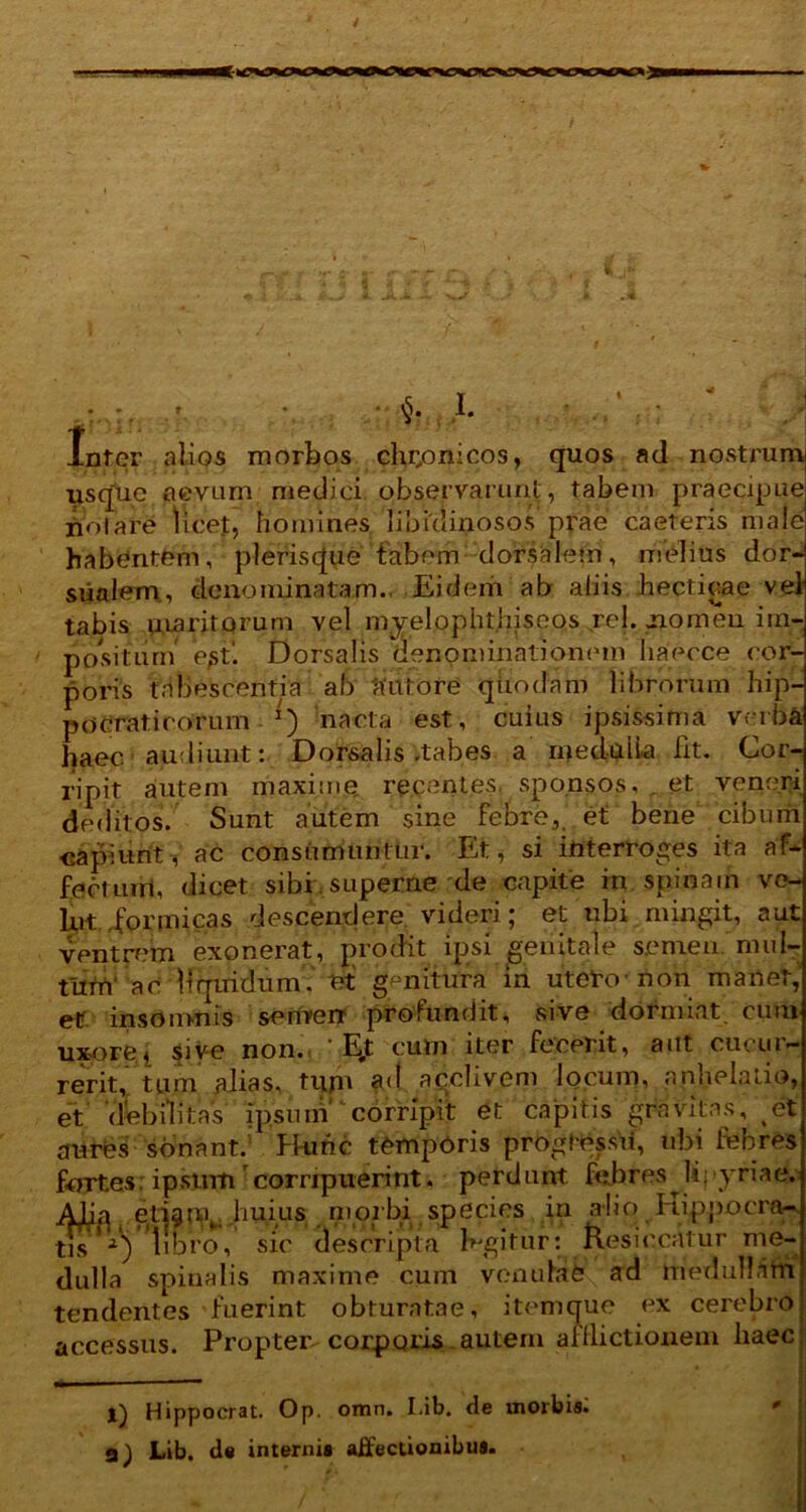 1 H f.n M ^ t f. * • $? J- ' ./ ; ; Infer alios morbos chronicos, quos ad nostrum usque aevum medici observarunt, tabem praecipue polare licet, homines libidinosos prae caeteris male habentem, pleriscjue fabem dorsalem, melius dor- sualem, denominatam., Eidem ab aliis hecticae vel tabis maritorum vel myelophthiseos rei. nomen im- positum e^t. Dorsalis denpniinationetn haecce cor- poris tabescentia ab 'autore qttodam librorum hip- po erat i rorum *) nacta est, cuius ipsissima verba haec, audiunt: Dorsalis-tabes a medulla lit. Cor- ripit autem maxime recentes sponsos, , et veneri deditos. Sunt autem sine febre,, et bene cibum -capiunt, ac consumuntur. Et, si interroges ita af- fectum, dicet sibi superne de capite in spinam vo- Uvt .formicas descendere videri; et ubi mingit, aut ventrem exonerat, prodit ipsi genitale semen, mul- tum' a 0 liquidum, et' genitura in utero-non manet, ep insomnis semen profundit, sive dormiat, cum uxore, sive non. E,t cum iter fecerit, aut cucur- rerit, tum alias, tum ad acclivem locum, anhelatio, et 'debilitas ipsum corripit et capitis gravitas, et aurbs sonant. Hunc temporis proglessii, ubi febres fortes: ipsum corripuerint. perd unt febres ^ U; >yriae. Afia eti^m,.,huius morbi species in alio Hippocra- tis libro, sic descripta fegitur: Resiccatur me- dulla spinalis maxime cum venulae ad medullam tendentes fuerint obturatae, item que ex cerebro accessus. Propter corporis autem afflictionem haec l) Hippocrat. Op. omn. Lib. de morbis. a) Lib. de interni» affectionibus.