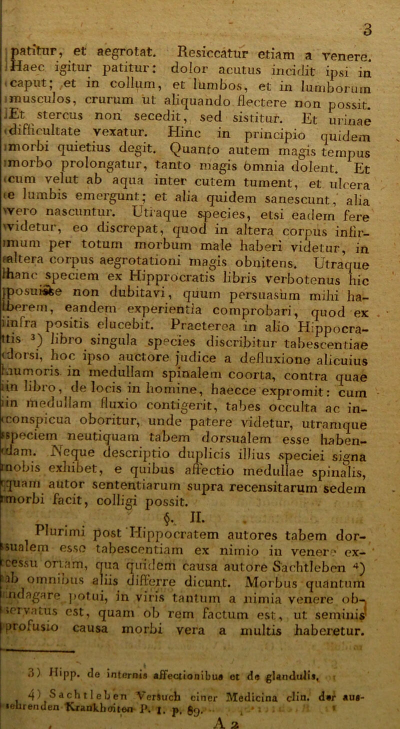 patitur, et aegrotat. Resiccatur etiam a renere, jHaec igitur patitur: dolor acutus incidit ipsi in caput; et in collum, et lumbos, et in lumborum i musculos, crurum ut abquando flectere non possit. jEt stercus non secedit, sed sistitur. Et urinae ■ difficultate vexatur. Hinc in principio quidem i morbi quietius degit. Quanio autem magis tempus imorbo prolongatur, tanto magis omnia dolent. Et ■ cum vel ut ab aqua inter cutem tument, et ulcera .e lumbis emergunt; et alia quidem sanescunt, alia 'Vero nascuntur. Utraque species, etsi eadem fere 'videtur, eo discrepat, quod in altera corpus infir- imum per totum morbum male haberi videtur, in mltera corpus aegrotationi magis obnitens. Utraque Ihanc speciem ex Hipprocratis libris verbotenus hic jposui&e non dubitavi, quum persuasum mihi ha- Iberern, eandem experientia comprobari, quod ex i infra positis elucebit. Praeterea in alio Hippocra- ttis 3 4) libro singula species discribitur tabescentiae (dorsi, hoc ipso auctore judice a defluxione alicuius 1 au moris, in medullam spinalem coorta, contra quae iin libro, de locis in homine, haecce expromit: cum nn medullam fluxio contigerit, tabes occulta ac in- <conspicua oboritur, unde patere videtur, utramque fspeciem neutiquam tabem dorsualem esse haben- 'dam. JNeque descriptio duplicis illius speciei signa rnobis exhibet, e quibus affectio medullae spinalis, rquam autor sententiarum supra recensitarum sedem tmorbi facit, colligi possit. §. II. Plurimi post'Hippocratem autores tabem dor- sualem esse tabescentiam ex nimio in venere ex- rcessu ortam, qua quidem causa autore Sachtleben 3jb omnibus aliis differre dicunt. Morbus quantum indagare potui, in viris tantum a nimia venere ob-j '»crvatus est, quam ob rem factum est, ut seminis' profusio causa morbi vera a multis haberetur. 3) ilipp. de internis affectionibus et de glandulis, 4) Sachtleben VerSuch ciner Medicina clin. d#r au* ■ «elirenden tCrankboiten P. 1. p. §9- \ * ‘ ' ; ; 1 . A 2