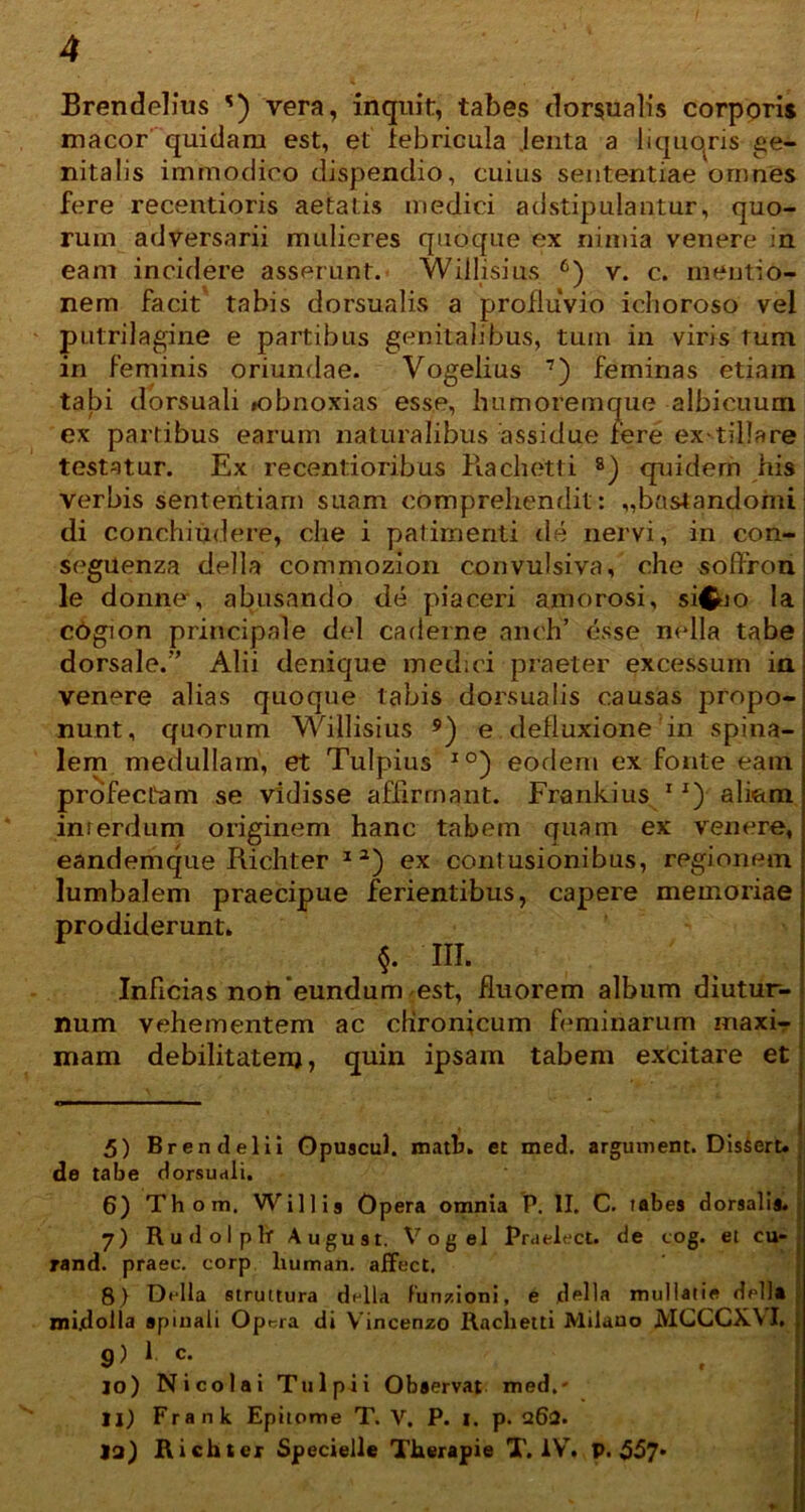 Brendelius ') vera, inquit, tabes dorsualis corporis macor quidam est, et febricula jenta a liquqris ge- nitalis immodico dispendio, cuius sententiae omnes fere recentioris aetatis medici ad stipulantur, quo- rum adversarii mulieres quoque ex nimia venere in eam incidere asserunt. Willisius 6) v. c. mentio- nem facit tabis dorsualis a profluvio ichoroso vel putrilagine e partibus genitalibus, tum in viris tum in feminis oriundae. Vogelius 7) feminas etiam tabi dorsuali »obnoxias esse, humoremque albicuum ex partibus earum naturalibus assidue fere ex-tiliare testatur. Ex recentioribus Rachetti 8) quidem his verbis sententiam suam comprehendit: „bastandomi di conchiiidere, clie i patimenti de nervi, in con- seguenza della commozion convulsiva, che soffron le donne*, abusando de piaceri amorosi, si^o la i cdgion principale dei caderne anch’ esse nella tabe ; dorsale.” Alii denique medici praeter excessum ia venere alias quoque tabis dorsualis causas propo- nunt, quorum Willisius 9) e . defluxione in spina- lem medullam, et Tulpius I0) eodem ex fonte eam profectam se vidisse affirmant. Frankius 1J) aliftm interdum originem hanc tabem quam ex venere, eandemque Richter 1 3) ex contusionibus, regionem lumbalem praecipue ferientibus, capere memoriae prodiderunt. §. III. Inficias non'eundum est, fluorem album diutur- num vehementem ac chronicum feminarum maxi- mam debilitatem, quin ipsam tabem excitare et 5) Brendelii Gpuscul. matb. et med. arguvnent. Dissert. de tabe dorsuali. 6) Thom. Willis Opera omnia P. II. C. tabes dorsalis. 7) Rudolplr August. Vogel Praelect. de tog. et cu- rand. praec. corp human. alfect. 8) Della struttura della fun/ioni, e della mullatie della midolla spinali Opera di Vincenzo Rachetti Milano JVIGCGXVI. , , i 9) 1 c. 10) Nicolai Tnlpii Observat med,- 11) Frank Epitome T. V. P. 1. p. q62. 13) Richter Specielle Therapie T. IV. P. 557*