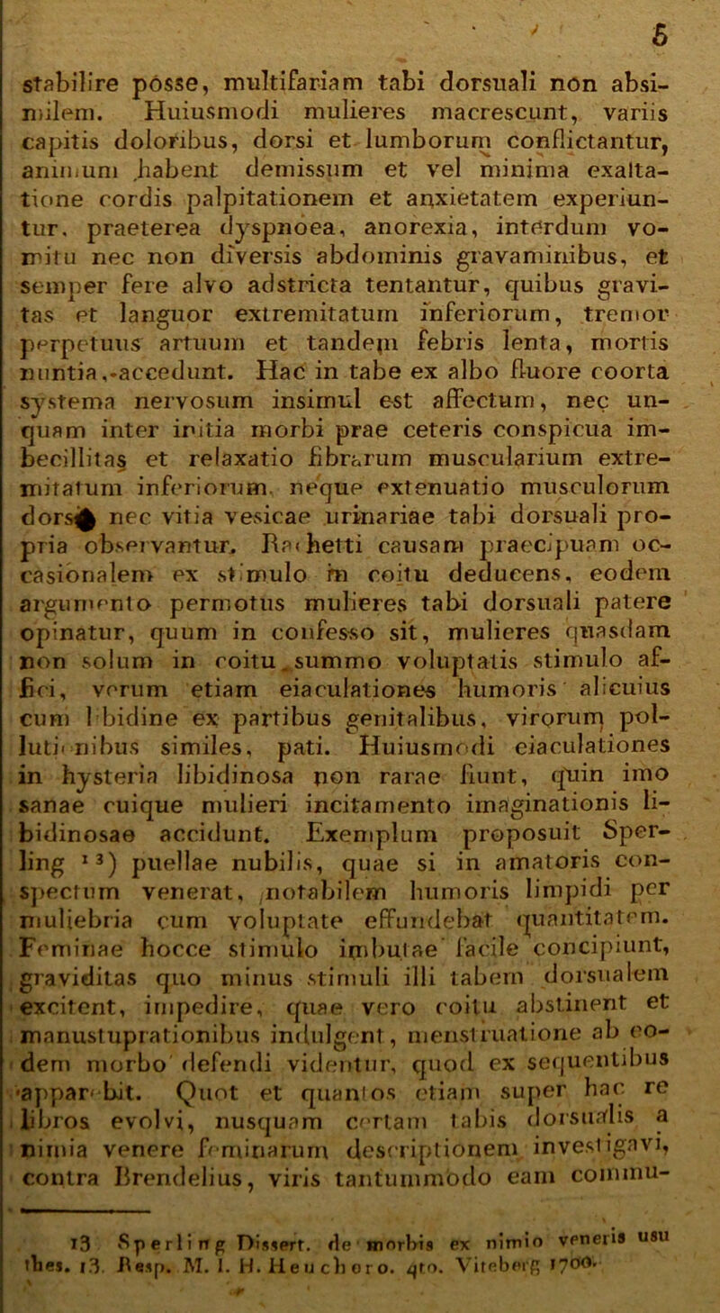 stabilire posse, multifariam tabi dorsuali non absi- milem. Huiusmodi mulieres macrescunt, variis capitis doloribus, dorsi et lumborum conflictantur, animum habent demissum et vel minima exalta- tione cordis palpitationem et anxietatem experiun- tur. praeterea dyspnoea, anorexia, interdum vo- mitu nec non diversis abdominis gravaminibus, et semper fere alvo adstricta lentantur, quibus gravi- tas et languor extremitatum inferiorum, tremor perpetuus artuum et tandem febris lenta, mortis nuntia,-accedunt. Hac in tabe ex albo fluore coorta systema nervosum insimul est affectum, nec un- quam inter initia morbi prae ceteris conspicua im- becillitas et relaxatio fibrarum muscularium extre- mitatum inferiorum, nequp extenuatio musculorum dorst^ nec vitia vesicae urinariae tabi dorsuali pro- pria observantur, Ra<hetti causam praecipuam oc- casionalenr ex stimulo m coitu deducens, eodem argumento permotus mulieres tabi dorsuali patere opinatur, quum in confesso sit, mulieres quasdam non solum in coitu.summo voluptatis stimulo af- fici, verum etiam eiaculationes humoris alicuius cum hbidine ex partibus genitalibus, virorum pol- luti-ni bus similes, pati. Huiusmodi eiaculationes in hysteria libidinosa non rarae fiunt, quin imo sanae cuique mulieri incitamento imaginationis li- bidinosae accidunt. Exemplum proposuit Sper- ling 13) puellae nubilis, quae si in amatoris con- spectum venerat, /notabilem humoris limpidi per muliebria cum voluptate effundebat quantitatem. Feminae hocce stimulo imbutae facile concipiunt, graviditas quo minus stimuli illi tabem dorsualem excitent, impedire, quae vero coitu abstinent et . mnnustuprationibus indulgent, menstruatione ab eo- dem morbo defendi videntur, quod ex sequentibus ■appar» bit. Quot et quanlos etiam super hac rc libros evolvi, nusquam certam tabis dorsualis a nimia venere feminarum descriptionem investigavi, contra Brendelius, viris tantummodo eam commu- 13 Sperli ng Dissert. de morbis ex nimio vpneris U8U thes. l3. Jte.ip. M. I. H. Heu choro, qtn. Viteborg !70(i'