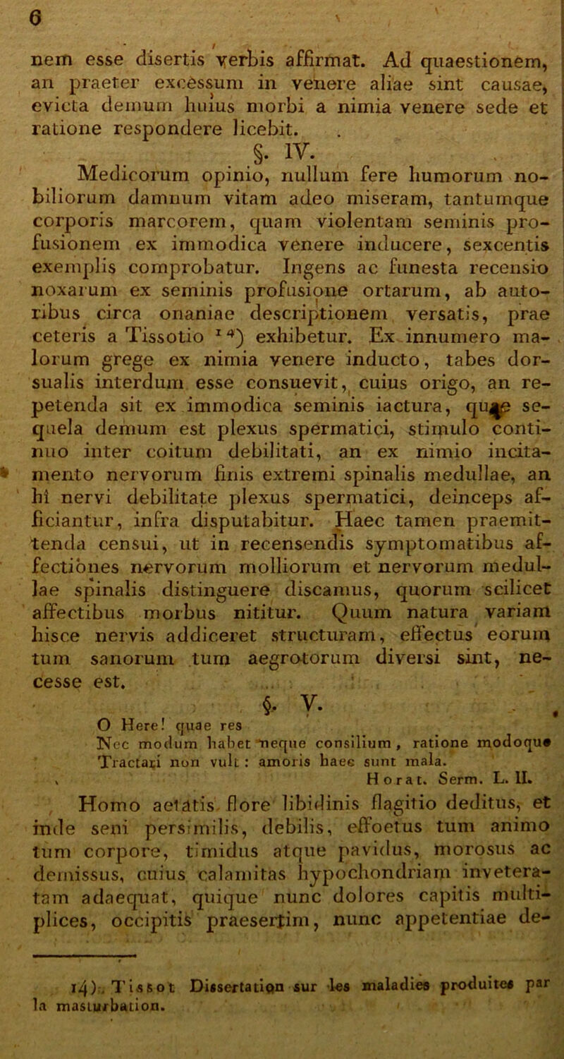 0 nem esse disertis verbis affirmat. Ad quaestionem, an praeter excessum in venere aliae sint causae, evicta demum huius morbi a nimia venere sede et ratione respondere licebit. . > 1V* Medicorum opinio, nullum fere humorum no- ' biliorum damnum vitam adeo miseram, tantumque ' corporis marcorem, quam violentam seminis pro- fusionem ex immodica venere inducere, sexcentis exemplis comprobatur. Ingens ac funesta recensio noxarum ex seminis profusione ortarum, ab auto- ribus circa onaniae descriptionem versatis, prae ceteris a Tissotio 14) exhibetur. Ex innumero ma- lorum grege ex nimia venere inducto, tabes dor- sualis interdum esse consuevit, cuius origo, an re- petenda sit ex immodica seminis iactura, qu^e se- quela demum est plexus spermatici, stiipulo conti- nuo inter coitum debilitati, an ex nimio incita- > mento nervorum finis extremi spinalis medullae, an hi nervi debilitate plexus spermatici, deinceps af- ficiantur, infra disputabitur. Haec tamen praemit- tenda censui, ut in recensendis symptomatibus af- fectiones nervorum molliorum et nervorum medul- lae spinalis distinguere discamus, quorum scilicet affectibus morbus nititur. Quum natura variam hisce nervis addiceret structuram, effectus eorum tum sanorum tum aegrotorum diversi sint, ne- cesse est. y. O Here! quae res Nec modum habet neque consilium, ratione rnodoqu* Tractari non vult : amoris haec sunt mala. > H o ra t. Serm. L. II. Homo aeiatis flore libidinis flagitio deditus, et inde seni persimilis, debilis, effoetus tum animo tum corpore, timidus atque pavidus, morosus ac demissus, cuius calamitas hypochondriam invetera- tam adaequat, quique nunc dolores capitis multi- plices, occipitis praesertim, nunc appetentiae de- i4), T is 6 o t Disserta tion sur les maladies produites par la masiurbation.