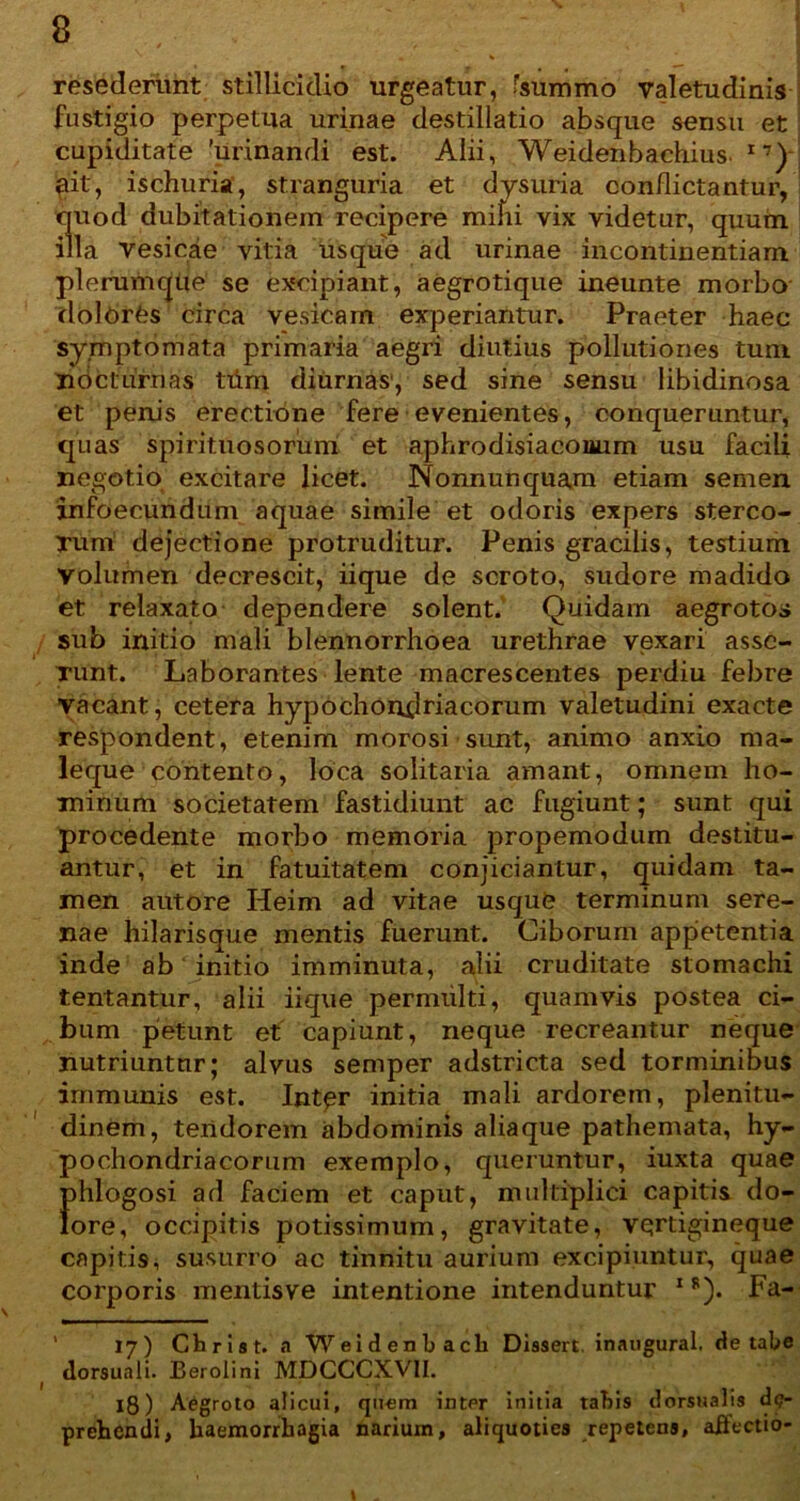 resederunt stillicidio urgeatur, fsummo valetudinis fustigio perpetua urinae destillatio absque sensu et cupiditate 'urinandi est. Alii, Weidenbachius. I7) pit, ischuri», stranguria et dysuria conflictantur, quod dubitationem recipere mifu vix videtur, quum illa vesicae vitia usque ad urinae incontinentiam plerumque se excipiant, aegrotique ineunte morbo dolores circa vesicam experiantur. Praeter haec symptomata primaria aegri diutius pollutiones tum nocturnas tiim diurnas1, sed sine sensu libidinosa et penis erectione fere evenientes, conqueruntur, quas spirituosorum et aphrodisiacoaum usu facili negotio excitare licet. Nonnunquam etiam semen infoecundum aquae simile et odoris expers sterco- Tum dejectione protruditur. Penis gracilis, testium Volumen decrescit, iique de scroto, sudore madido et relaxato dependere solent. Quidam aegrotos sub initio mali blennorrhoea urethrae vexari assc- Tunt. Laborantes lente macrescentes perdiu febre vacant, cetera hypochondriacorum valetudini exacte respondent, etenim morosi sunt, animo anxio ma- leque contento, loca solitaria amant, omnem ho- minum societatem fastidiunt ac fugiunt; sunt qui procedente morbo memoria propemodum destitu- antur, et in fatuitatem conjiciantur, quidam ta- men autore Heim ad vitae usque terminum sere- nae hilarisque mentis fuerunt. Ciborum appetentia inde ab initio imminuta, alii cruditate stomachi tentantur, alii iique permulti, quamvis postea ci- bum pietunt et capiunt, neque recreantur neque nutriuntur; alvus semper adstricta sed torminibus immunis est. Intpr initia mali ardorem, plenitu- dinem, tendorem abdominis aliaque pathemata, hy- pochondriacorum exemplo, queruntur, iuxta quae phlogosi ad faciem et caput, multiplici capitis do- lore, occipitis potissimum, gravitate, vqrtigineque capitis, susurro ac tinnitu aurium excipiuntur, quae corporis mentisve intentione intenduntur IS). Fa- 17) Christ. a Weidenbach Dissert. inaugural. de tabe dorsuali. Berolini MDCCCXVII. 18) Aegroto alicui, quem inter initia tabis dorsualis de- prehendi, haemorrhagia narium, aliquoties repetens, affectio- I