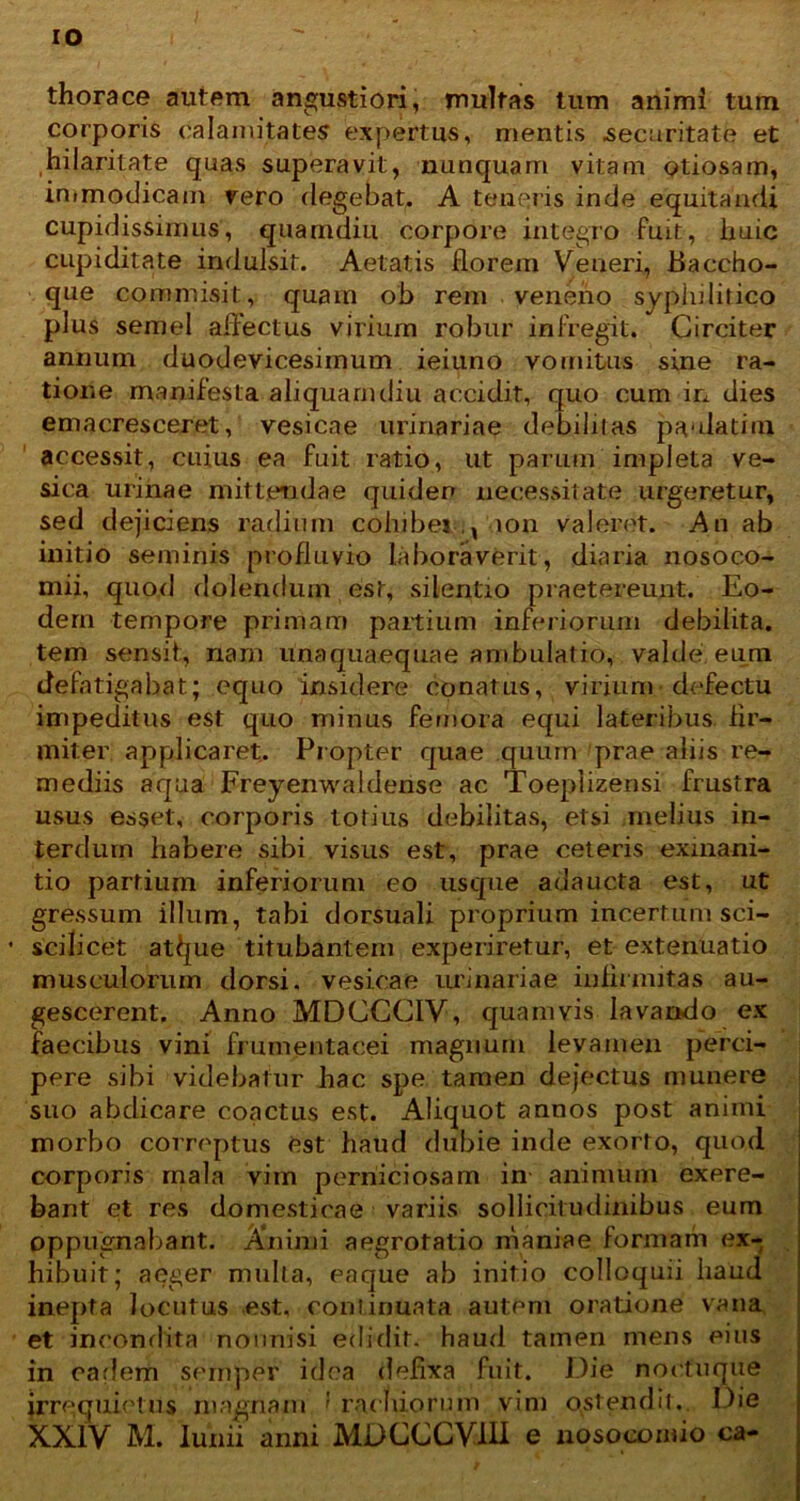 thorace autem angustiori, multas tum animi tum corporis calamitates expertus, mentis securitate et hilaritate quas superavit, nunquam vitam otiosam, immodicam rero degebat. A teneris inde equitandi cupidissimus, quarndiu corpore integro fuit, Iiulc cupiditate indulsit. Aetatis florem Veneri, Baccho- que commisit, quam ob rem veneno syphilitico plus semel affectus virium robur infregit. Circiter annum duodevicesimum ieiuno vomitus sine ra- tione manifesta aliquamdiu accidit, quo cum in dies emacresceret, vesicae urinariae debilitas paulatim accessit, cuius ea fuit ratio, ut parum impleta ve- sica urinae mittendae quiden necessitate urgeretur, sed dejiciens radium cohibet,, ion valeret. An ab initio seminis profluvio laboraverit, diaria nosoco- mii, quod dolendum est, silentio praetereunt. Eo- dem tempore primam partium inferiorum debilita, tem sensit:, nam unaquaequae ambulatio, valde, eum defatigabat; equo insidere conatus, virium defectu impeditus est quo minus femora equi lateribus fir- miter applicaret. Propter quae quum prae aliis re- mediis aqua Freyenwaldense ac Toeplizensi frustra usus esset, corporis totius debilitas, etsi melius in- terdum habere sibi visus est, prae ceteris exinani- tio partium inferiorum eo usque adaucta est, ut gressum illum, tabi dorsuali proprium incertum sci- sciiicet atljue titubantem experiretur, et extenuatio musculorum dorsi, vesicae urinariae infirmitas au- gescerent. Anno MDCGCIV, quamvis lavando ex faecibus vini frumentacei magnum levamen perci- pere sibi videbatur hac spe tamen dejectus munere suo abdicare coactus est. Aliquot annos post animi morbo correptus est haud dubie inde exorto, quod corporis mala vim perniciosam in animum exere- bant et res domesticae variis sollicitudinibus eum oppugnabant. Animi aegrotatio maniae formam ex- hibuit; aeger mulla, eaque ab initio colloquii haud inepta locutus est, continuata autem oratione vana et incondita nonnisi edidit, haud tamen mens eius in cariem semper idea defixa fuit. Die noctu que irrequietus magnam ' racbiorum vim ostendi!. Die XXIV M. Iunii anni MDCCCV1U e nosocomio ca-