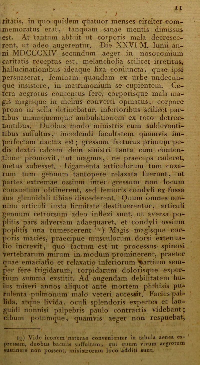 ' * * / ritatis, in quo quidem quatuor menses circiter com- ;memoratus erat, tanquam sanae mentis dimissus est. At tantum abfuit ut corporis mala decresce- rent, ut adeo augerentur. Die XXVI M. Iunii an- ni MDGGCXIV secundum aeger in nosocomium caritatis receptus est, melancholia scilicet irretitus, hallucinationibus ideaque fixa coniuncta, quae ipsi persuaserat, feminam quandam ex urbe undecun- que insistere, in matrimonium se cupientem. Ce- tera aegrotus contentus fere, corporisque mala ma- gis magisque in melius converti opinatus, corpore prono in sella detinebatur, inferioribus scilicet par- tibus unamquamque ambulationem ex toto detrec- tantibus. Duobus modo ministris eum sublevanti- tibus suffultus, incedendi facultatem quamvis im- perfectam nactus est; gressum facturus primum pe- dis dextri calcem dein sinistri tanta cum conten- tione promovit, ut magnus, ne praeceps caderet, metus subesset. Ligamenta articulorum tum coxa- rum tum genuum tantopere relaxata fuerunt, ut partes extremae ossium inter gressum non locum consuetum obtinerent, sed femoris condyli ex fossa sua glenoidali tibiae discederent. Quum omnes om- nino articuli iusta firmitate destituerentur, articuli genuum retrorsum adeo inflexi sunt, ut aversa po- plitis pars adversam adaequaret, et condyli ossium poplitis una tumescerent19) Magis magisque cor- poris macies, praecipue musculorum dorsi extenua- tio increvit, quo factum est ut processus spinosi vertebrarum rnirum in modum prominerent, praeter quae emaciatio et relaxatio inferiorum partium sem- per fere frigidarum, torpidarum dolofisque exper- tium summa exstitit. Ad augendam debilitatem hu- ius miseri annos aliquot ante mortem phthisis pu- rulenta pulmonum malo veteri accessit. Facies pal- lida, atque livida, oculi splendoris expertes et lan- guidi nonnisi palpebris paulo contractis videbant; cibum potumque,' quamvis aeger non respuebat, 19) Ville icorfem naturae convenienter in tabula aenea ex- pressam, duobus baculis suftultam, qui quum vivum aegrotum sustinere non possent, ministrorum loco additi sunt.