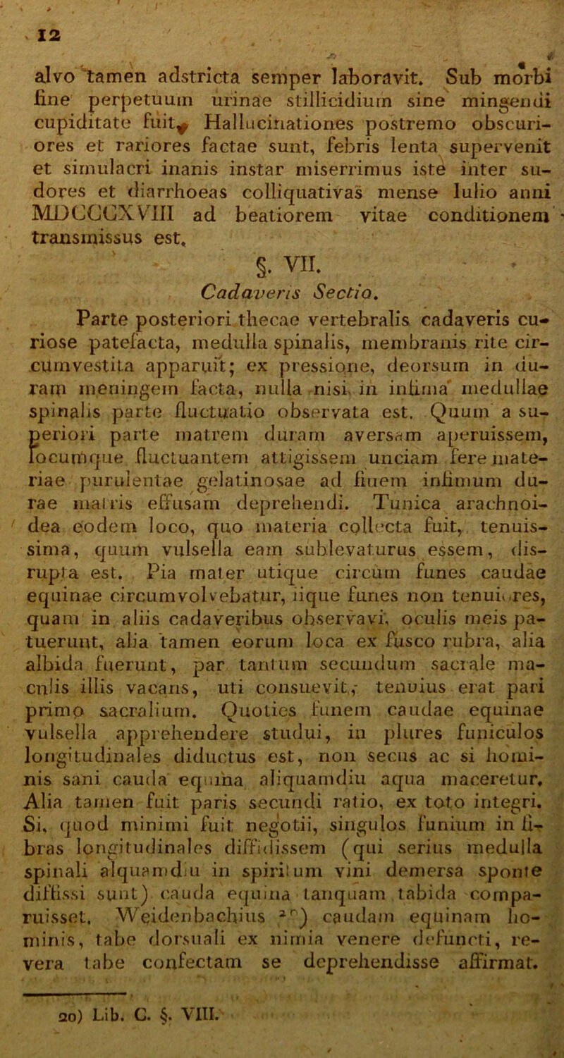 alvo tamen adstricta semper laboravit. Sub morbi fine perpetuum urinae stillicidium sine mingendi cupiditate fuit^ Hallucinationes postremo obscuri- ores et rariores factae sunt, febris lenta supervenit et simulacri inanis instar miserrimus iste inter su- dores et diarrhoeas colliquativas mense lulio anni MDCCCXVIII ad beatiorem vitae conditionem transmissus est, §. m Cadaveris Sectio. Parte posteriori thecae vertebralis cadaveris cu- riose patefacta, medulla spinalis, membranis rite cir- .cUm vestita apparuit; ex pressio,ne, deorsum in du- ram m.eningein facta, nulla nisi in infima' medullae spinahs parte fluctuatio observata est. Quum a su- fieriori parte matrem duram aversam aperuissem, ocumque fluctuantem attigissem unciam fere mate- riae purulentae gelatinosae ad fiuem infimum du- rae mairis effusam deprehendi. Tunica arachnoi- dea eodem loco, quo materia collecta fuit, tenuis- sima, quum vulsella eam sublevaturus essem, dis— rupta est. Pia mater utique circum funes caudae equinae circumvolvebatur, lique funes non tenuiores, quam in aliis cadaveribus observavi, oculis meis pa- tuerunt, alia 'tamen eorum loca ex fusco rubra, alia albida fuerunt, par tantum secundum sacrale ma- culis iliis vacans, uti consuevit,,- tenuius erat pari primo sacralium. Quoties funem caudae equinae vulsella apprehendere studui, in plures funiculos longitudinales diductus est, non secus ac si homi- nis sani cauda equina aliquamdiu aqua maceretur. Alia tamen fuit paris secundi ratio, ex toto integri. Si, quod minimi fuit negotii, singulos funium in fi- bras longitudinales diffidissem (qui serius medulla spinali alquamdni in spiritum vini demersa sponte diffissi sunt) cauda equina tanquam tabida compa- ruisset, Weidenbnchius 2r) caudam equinam ho- minis, tahe dorsuali ex nimia venere defuncti, re- vera tabe confectam se deprehendisse affirmat. ao) Lib. C. §. VIII.