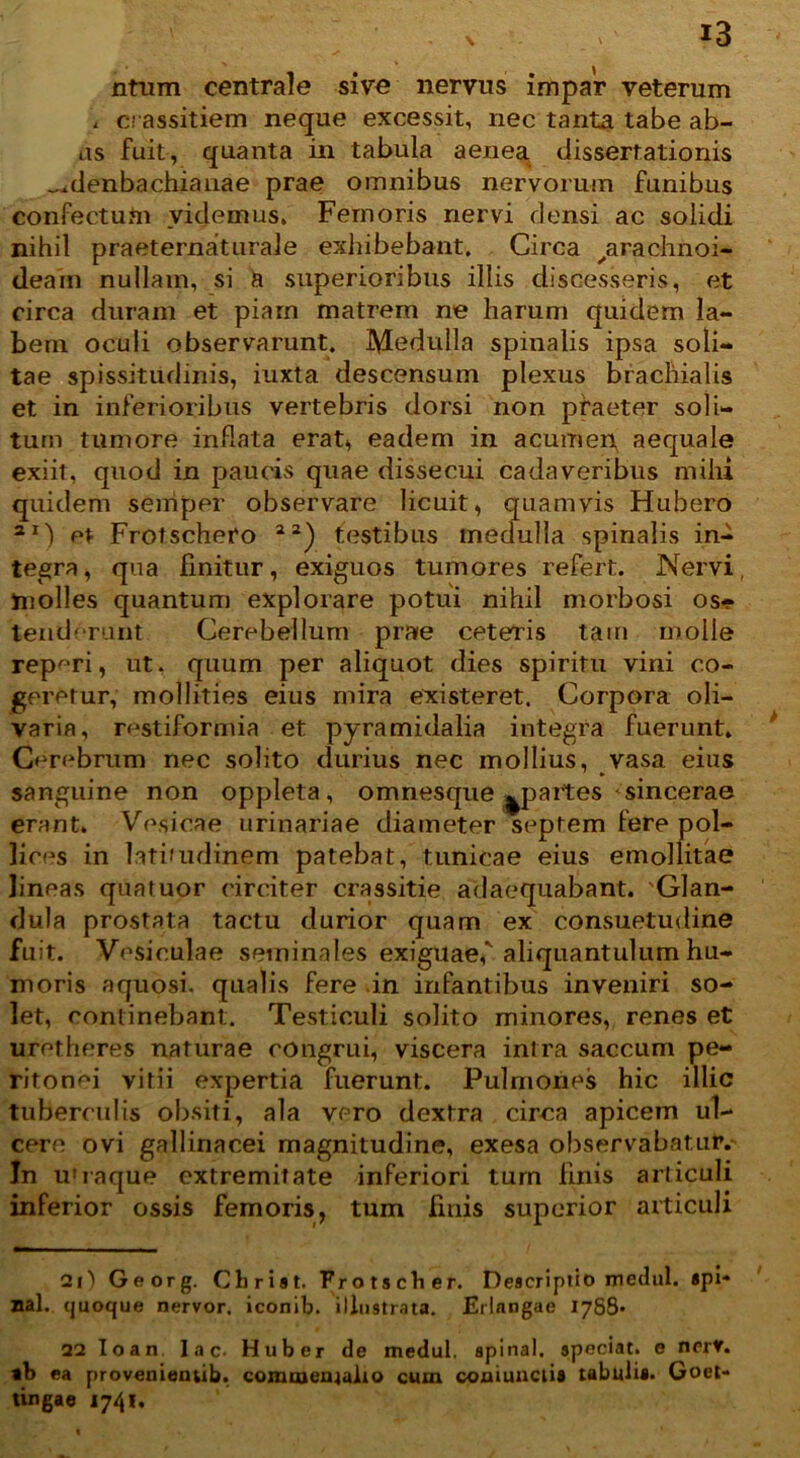 \ nfum centrale sive nervus impar veterum . crassitiem neque excessit, nec tanta tabe ab- as fuit, quanta in tabula aenea, dissertationis „.denbachiattae prae omnibus nervorum funibus confectum videmus. Femoris nervi densi ac solidi nihil praeternaturale exhibebant. Circa ytrachnoi- deam nullam, si a superioribus illis discesseris, et circa duram et piam matrem ne harum quidem la- bem oculi observarunt. Medulla spinalis ipsa soli- tae spissitudinis, iuxta descensum plexus brachialis et in inferioribus vertebris dorsi non praeter soli- tum tumore inflata erat* eadem in acumen, aequale exiit, quod in paucis quae dissecui cadaveribus mihi quidem seniper observare licuit, quamvis Hubero ar) et Frotscheto testibus medulla spinalis in- tegra, qua finitur, exiguos tumores refert. Nervi, molles quantum explorare potui nihil morbosi os- tenderant Cerebellum prae ceteris tam molle repr,ri, ut. quum per aliquot dies spiritu vini co- geretur, mollities eius mira existeret. Corpora oli- varia, restiformia et pyramidalia integra fuerunt. Cerebrum nec solito durius nec mollius, vasa eius sanguine non oppleta, omnesque ^partes sincerae erant. Vesicae urinariae diameter septem fere pol- lices in latiuulinem patebat, tunicae eius emollitae lineas quatuor circiter crassitie adaequabant. 'Glan- dula prostata tactu durior quam ex consuetudine fuit. Vesiculae seminales exiguaef aliquantulum hu- moris aquosi, qualis fere in infantibus inveniri so- let, continebant. Testiculi solito minores, renes et uretheres naturae congrui, viscera intra saccum pe- ritonei vitii expertia fuerunt. Pulmones hic illic tuberculis obsiti, ala vero dextra circa apicem ul- cere ovi gallinacei magnitudine, exesa observabatur,- In u'raque extremitate inferiori turn finis articuli inferior ossis femoris, tum finis superior articuli 21) Georg. Chriat. Frotscher. Deacriptio medul. api* nal. quoque nervor. iconib. illustrata. Erlangae 1788* 22 Ioan. lac- Huber de medul. apinal. apeciat. e ncrV. «b ea provenientib. commentatio cum coniuuetia tabulia. Goet- tingae 17/41.