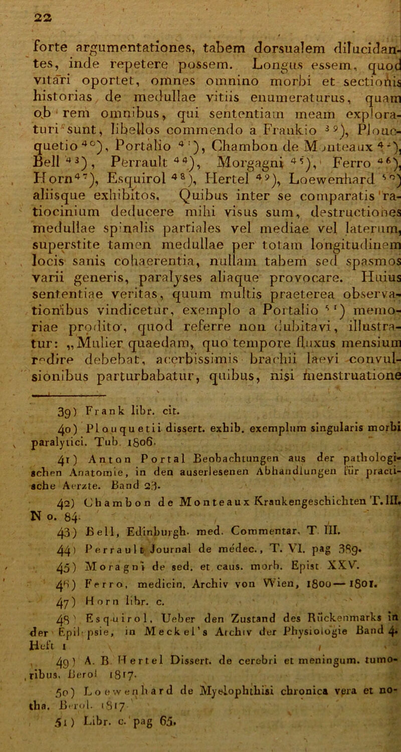 forte argumentationes, tabem dorsualem dilucidan- tes, inde repetere possem. Longus essem, quod vitati oportet, omnes omnino morbi et sectiohis historias de medullae vitiis enumeraturus, quam o.b ‘ rem omnibus, qui sententiam meam cxplora- turPsunt, libellos commendo a Frankio 39), Plouc- quetio40), Portalio 4:), Chambon de Monteaux V), Bell 43), Perrault 44), Morgagni 4S), Ferro 46), Horn47), Esquirol48), Flertel 49), Loewenhard so) aliisque exhibitos. Quibus inter se comparatis'ra- tiocinium deducere mihi visus sum, destructiones medullae sp:nalis partiales vel mediae vel laterum, superstite tamen medullae per totam longitudinem , nullam tabem sed spasmos s aliaque provocare. Huius un multis praeterea observa- tionibus vindicetur, exemplo a Portalio ') memo- riae proflito, quod referre non dubitavi, illustra- tur: „ Mulier quaedam, quo tempore fluxus mensium redire debebat, acerbissimis brachii laevi convul- sionibus perturbabatur, quibus, ni$i hienstruatione i • 1 * « t ' • • 3g) Frank libr. cit. 40) Pl a u q u e tii dissert. exhib. exemplum singularis morbi v paralytici. Tub. iSo6- 41) Anton Portal Beobachtungen aus der patliologi- gcben Anatomie, in den auserlesenen Abhandlungen Fur pracii- ache A er/, te. Band 2.3- 42) Chambon d e M o n t e a u x Krankengeschicbten T. III. N o. 84- 43) Bell, Edinburgh. med. Commentar. T III. 44) Perrault Journal de medec., T. VI. pag 389* 45) Moragni de sed. et caus. morb. Epist XXV. 4fi) Ferro, medicin. Archiv von Wien, 1800—iSoi. 47) Horn libr. c. 48' Esquirol, Ueber den Zustand des Riickenmarks in der' Epii r psie, in Meckei’s Atcbiv der Physiologia Band 4* Heft 1 v , d4 4g) A. B Hertel Dissert. de cerebri et meningum, tumo- ,ribus. Bero! 18^7- 50) Loewenhard de Myelophthisi chronica vpra et no- tha. Bi-rul. 1817 50 Libr. c. pag 65. locis sanis cohaerentia varii generis, para lyse sententiae veritas, qui