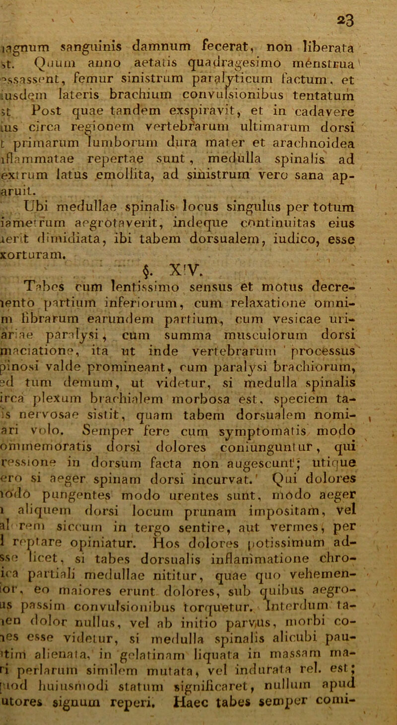 4 i agnum sanguinis damnum fecerat, non liberata ,t. Quum anno aetatis quadragesimo menstrua' ?$sassent, femur sinistrum paralyticum factum, et msdqm lateris brachium convulsionibus tentatum st Post quae tandem exspiravit, et in cadavere ius circa regionem vertebrarum ultimarum dorsi t primarum lumborum dura mater et arachnoidea lflammatae repertae sunt , medulla spinalis ad extrum latus emollita, ad sinistrum vero sana ap- aruit. Ubi medullae spinalis locus singulus per totum iametrum aegrota v erit, indeque continuitas eius ierit dimidiata, ibi tabem dorsualem, iudico, esse xorturam. - , §. XIV. Tabes cum lentissimo sensus et motus decre- lento partium inferiorum, cum relaxatione omni- m librarum earundem partium, cum vesicae uri- ariae paralysi 4 cum summa musculorum dorsi maciatione, ita ut inde vertebrarum ' processus pinosi valde promineant, cum paralysi brachiorum, ?d tum demum, ut videtur, si medulla spinalis irca plexum brachialem morbosa est, speciem ta- is nervosae sistit, quam tabem dorsualem nomi- ari volo. Semper fere cum symptomatis modo ommemoratis dorsi dolores coniungunt ur, qui cessione in dorsum facta non augescunt'; utique ero si aeger spinam dorsi incurvat.' Qui dolores iodo pungentes modo urentes sunt, modo aeger 1 aliquem dorsi locum prunam impositam, vel al rem siccum in tergo sentire, aut vermes, per 1 reptare opiniatur. Hos dolores potissimum ad- sse licet, si tabes dorsualis inflammatione chro- iea partiali medullae nititur, quae quo vehemen- ior, eo maiores erunt dolores, sub quibus aegro- us passim convulsionibus torquetur. Interdum ta- ien dolor nullus, vel ab initio parvus, morbi co- ies esse videtur, si medulla spinalis alicubi pau- itirri alienata,' in golatinam liquata in massam ma- ri perlarum similem mutata, vel indu fata rei. est; [uod huiusriiodi statum significaret, nulluin apud utores signum reperi. Haec tabes semper comi-