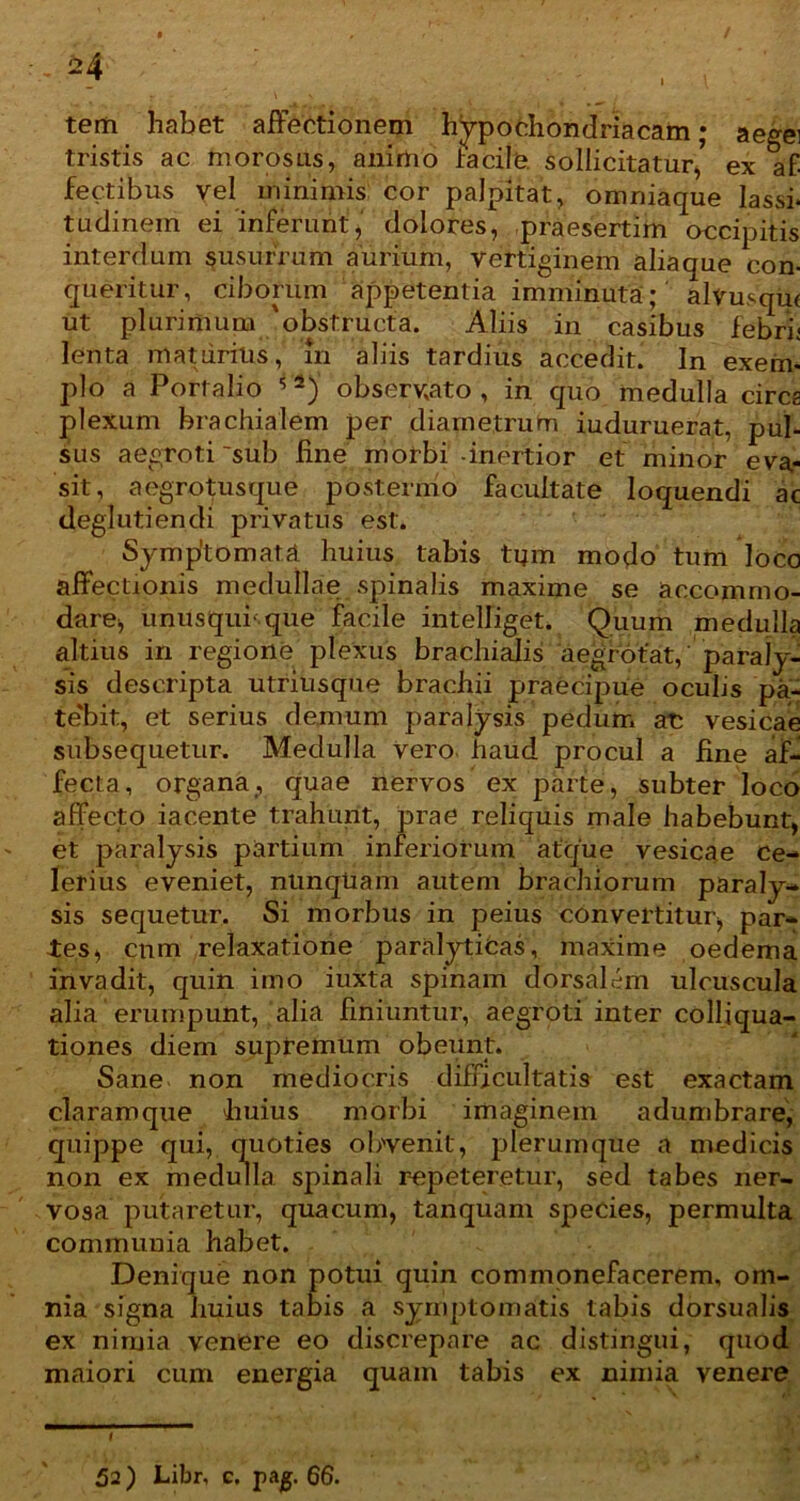 tristis ac morosus, animo facile. sollicitatur, ex af- fectibus vel minimis cor palpitat, omniaque lassi- tudinem ei inferunt,' dolores, praesertim accipitis interdum susurrum aurium, vertiginem aliaque con- queritur, ciborum appetentia imminuta; alvusqui ut plurimum 'obstructa. Aliis in casibus febri; lenta maturius, m aliis tardius accedit. In exem- plo a P ortalio 5 2) observato, in quo medulla cires plexum brachialem per diametrum iuduruerat, pul- sus aegroti 'sub fine morbi -inertior et minor eva- sit, aegrotusque postermo facultate loquendi ac deglutiendi privatus est. Symptomata huius tabis tum modo tum loco affectionis medullae spinalis maxime se accommo- dare, uniisqui' que facile intelliget. Quum medulla altius in regione plexus brachialis aegrotat, paraly- sis descripta utriusque brachii praecipue oculis pa- tebit, et serius demum paralysis pedum at: vesicae subsequetur. Medulla Vero haud procul a fine af- fecta, organa, quae nervos ex parte, subter loco affecto iacente trahunt, prae reliquis male habebunt, et paralysis partium inferiorum atque vesicae Ce- lerius eveniet, nunquam autem brachiorum paraly- sis sequetur. Si morbus in peius convertitur, par- ies, cnm relaxatione paralyticas, maxime oedema invadit, quin imo iuxta spinam dorsalem ulcuscula alia erumpunt, alia finiuntur, aegroti inter colliqua- tiones diem supremum obeunt. Sane non mediocris difficultatis est exactam claramque huius morbi imaginem adumbrare, quipj ‘ ‘‘ ''venit, plerumque a medicis vosa putaretur, qua cum, tanquam species, permulta communia habet. Denique non potui quin commonefacerem, om- nia signa huius tabis a symptomatis tabis dorsualis ex nimia venere eo discrepare ac distingui, quod maiori cum energia quam tabis ex nimia venere non repeteretur, sed tabes ner- 52) Libr, c. pag. 66.