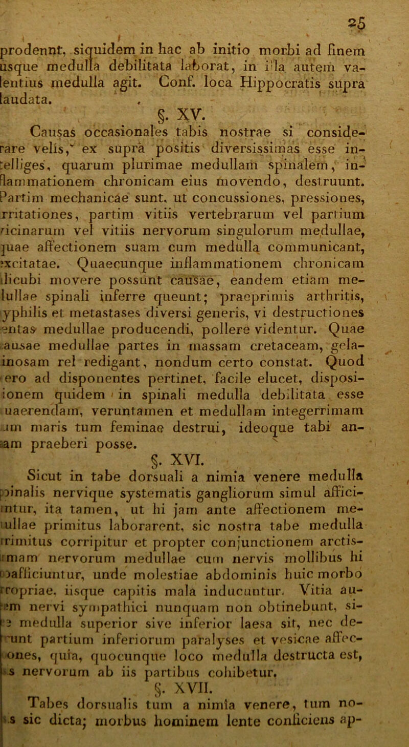 I i prodennt, siquidem in hac ab initio morbi ad finem usque medulla debilitata laborat, in i:la autem va- lentius medulla agit. Conf. loca Hippocratis supra laudata. §• XV. Causas occasionales tabis nostrae si conside- rare velis,' ex supra positis diversissimas esse in- :el liges, quarum plurimae medullam spinalem,' in- flammationem chronicam eius movendo, destruunt. Partim mechanicae sunt, ut concussiones, pressiones, rntationes, partim vitiis vertebrarum vel partium ricinarum vel vitiis nervorum singulorum medullae, juae affectionem suam cum medulla communicant, .‘xcitatae. Quaecunque inflammationem chronicam ili cubi movere possunt causae, eandem etiam me- lullae spinali inferre queunt; praeprimis arthritis, yphilis et metastases diversi generis, vi destructiones entas medullae producendi, pollere videntur. Quae ausae medullae partes in massam cretaceam, gela- inosam rei redigant, nondum certo constat. Quod ero ad disponentes pertinet, facile elucet, disposi- ionem quidem > in spinali medulla debilitata esse uaerendain, veruntamen et medullam integerrimam am maris tum feminae destrui, ideoque tabi an- cam praeberi posse. §. XVI. Sicut in tabe dorsuali a nimia venere medulla pinalis nervique systematis gangliorum simul affici- intur, ita tamen, ut hi jam ante affectionem me* i ullae primitus laborarent, sic nostra tabe medulla irirnitus corripitur et propter conjunctionem arctis- irmam nervorum medullae cum nervis mollibus hi roafficiuntur, unde molestiae abdominis huic morbo rropriae, iisque capitis mala inducuntur. Vitia au- •m nervi sympathici nunquam non obtinebunt, si- 2 medulla superior sive inferior laesa sit, nec dp- mnt partium inferiorum paralyses et vesicae affec- ones, quia, quocunque loco medulla destructa est, s nervorum ab iis partibus cohibetur. §. XVII. Tabes dorsualis tum a nimia venere, Ium no- s sic dicta; morbus hominem lente conficiens ap-