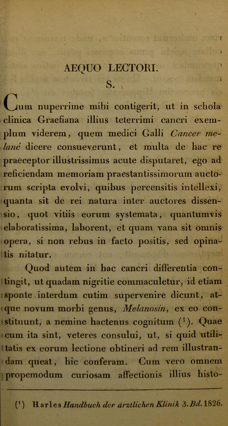 AEQUO LECTORI. s. \ ' (jum nuperrime mihi contigerit, ut in schola clinica Graefiana illius teterrimi cancri exem- plum viderem, quem medici Galli Cancer me- lane dicere consueverunt, et multa de hac re praeceptor illustrissimus acute disputaret, ego ad reficiendam memoriam praestantissimorum aucto- rum scripta evolvi, quibus percensitis intellexi, quanta sit de rei natura inter auctores dissen- sio, quot vitiis eorum systemata, quantumvis elaboratissima, laborent, et quam vana sit omnis opera, si non rebus in facto positis, sed opina- tis nitatur. Quod autem in hac cancri differentia con- tingit, ut quadam nigritie commaculetur, id etiam sponte interdum cutim supervenire dicunt, at- que novum morbi genus, Melanosin, ex eo con- stituunt, a nemine hactenus cognitum (*). Quae cum ita sint, veteres consului, ut, si quid utili- l tatis ex eorum lectione obtineri ad rem illustran- dam queat, hic conferam. Cum vero omnem propemodum curiosam affectionis illius histo- (’) Harles Handbuch der arzllichcnKlimk 3.Bd. 1826.