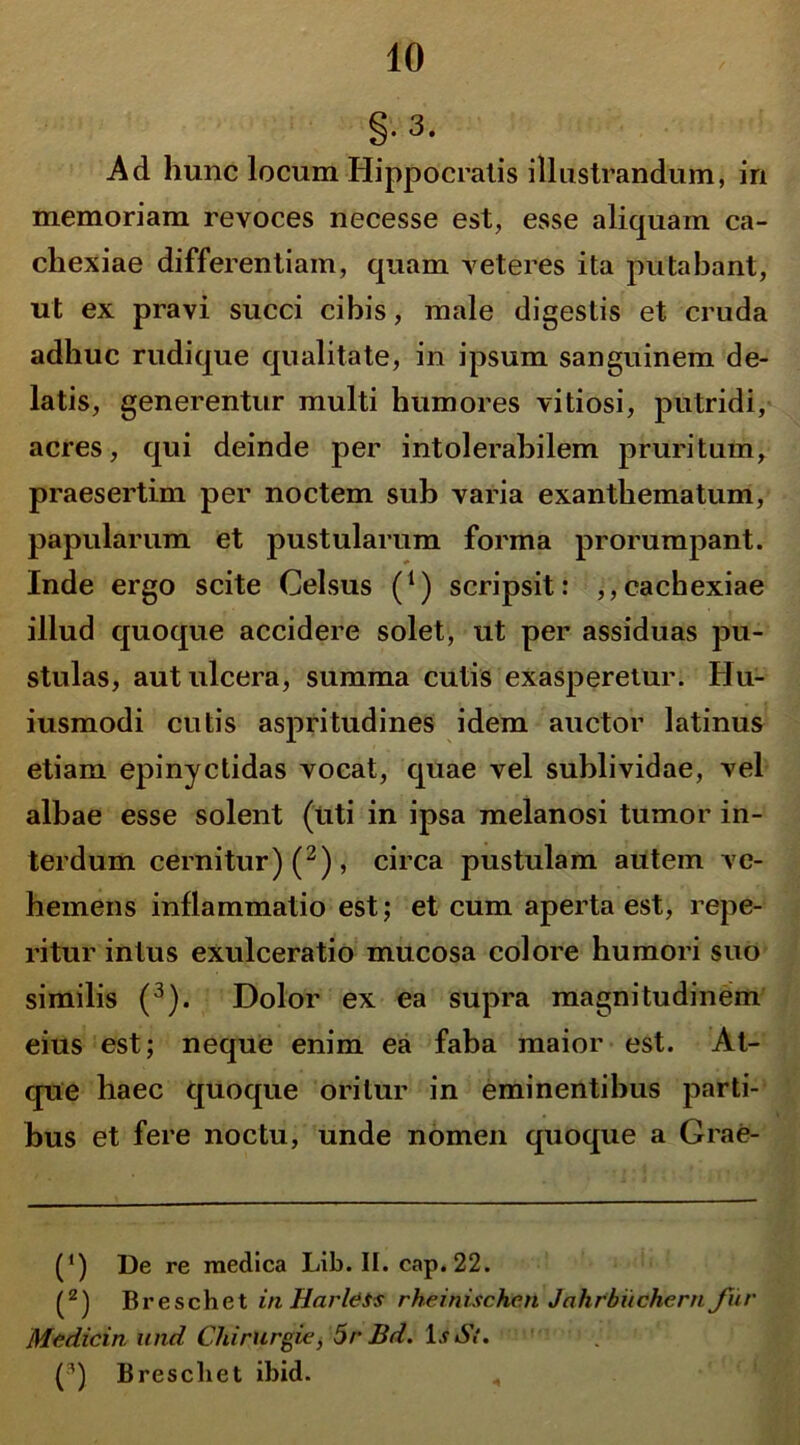 §.3. Ad hunc locum Hippocratis illustrandum, in memoriam revoces necesse est, esse aliquam ca- chexiae differentiam, quam veteres ita putabant, ut ex pravi succi cibis, male digestis et cruda adhuc rudique qualitate, in ipsum sanguinem de- latis, generentur multi humores vitiosi, putridi, acres, qui deinde per intolerabilem pruritum, praesertim per noctem sub varia exanthematum, papularum et pustularum forma prorumpant. Inde ergo scite Celsus (*) scripsit: ,,cachexiae illud quoque accidere solet, ut per assiduas pu- stulas, aut ulcera, summa cutis exasperetur. Hu- iusmodi cutis aspritudines idem auctor latinus etiam epinyctidas vocat, quae vel sublividae, vel albae esse solent (uti in ipsa melanosi tumor in- terdum cernitur) (2), circa pustulam autem ve- hemens inflammatio est; et cum aperta est, repe- ritur intus exulceratio mucosa colore humori suo similis (3). Dolor ex ea supra magnitudinem eius est; neque enim ea faba maior est. At- que haec quoque oritur in eminentibus parti- bus et fere noctu, unde nomen quoque a Grae- O De re medica Lib. II. cap.22. (2) Breschet in Harldis rheinisch.cn Jahrbiichern fur Mcdicin und Chirurgie, 5r Bd. Ii St, (3) B rescii et ibid. ,