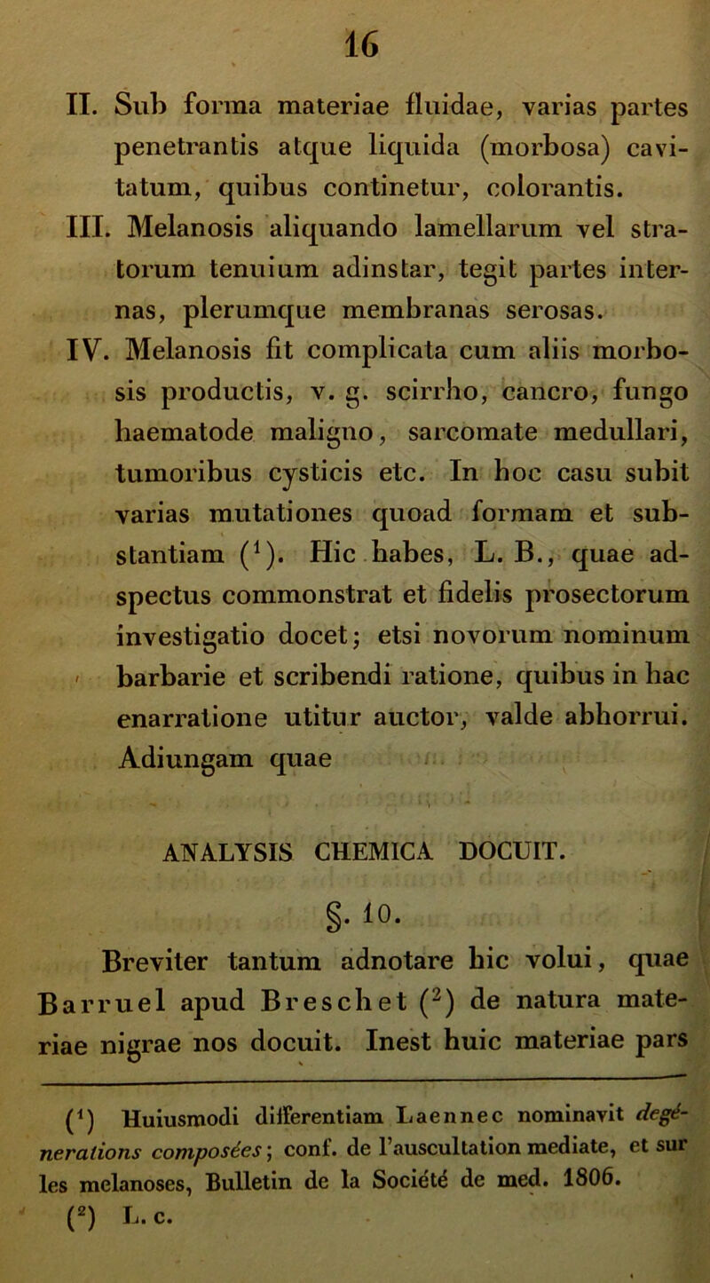 II. Sub forma materiae fluidae, varias partes penetrantis atque liquida (morbosa) cavi- tatum, quibus continetur, colorantis. III. Melanosis aliquando lamellarum vel stra- torum tenuium adinstar, tegit partes inter- nas, plerumque membranas serosas. IV. Melanosis fit complicata cum aliis morbo- sis productis, v. g. scirrho, cancro, fungo haematode maligno, sarcomate medullari, tumoribus cysticis etc. In hoc casu subit varias mutationes quoad formam et sub- stantiam (1). Hic habes, L. B., quae ad- spectus commonstrat et fidelis prosectorum investigatio docet; etsi novorum nominum < barbarie et scribendi ratione, quibus in hac enarratione utitur auctor, valde abhorrui. Adiungam quae ' M ' - ANALYSIS CHEMICA DOCUIT. §. 10. Breviter tantum adnotare hic volui, quae Barruel apud Breschet (2) de natura mate- riae nigrae nos docuit. Inest huic materiae pars (*) (*) Huiusmodi differentiam Laennec nominavit degt- nerations composees; coni, de 1’auscultation mediate, et sur les melanoses, Bnlletin de la Societe de med. 1806. (2) L. c.