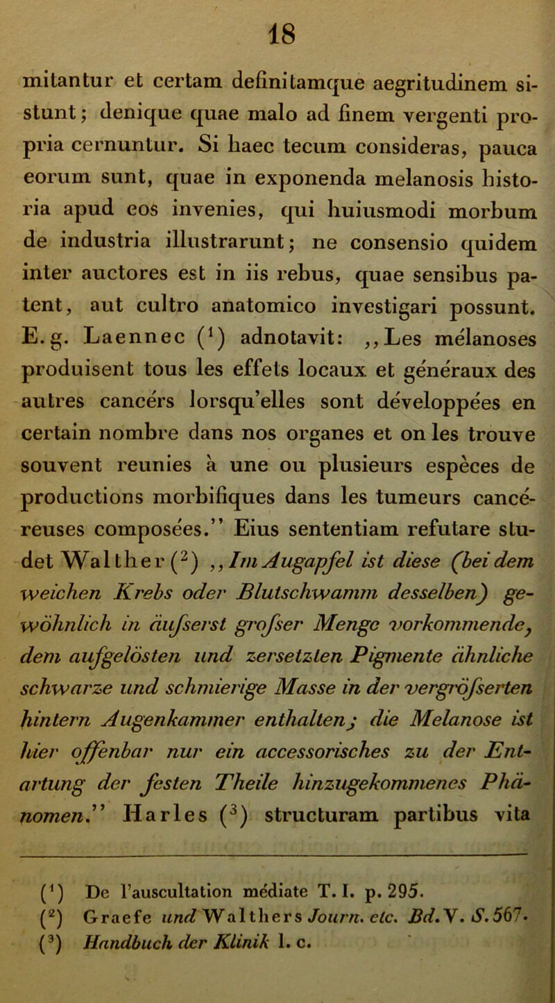 mitantur et certam definitamque aegritudinem si- stunt ; denique quae malo ad finem vergenti pro- pria cernuntur. Si haec tecum consideras, pauca eorum sunt, quae in exponenda melanosis histo- ria apud eos invenies, qui huiusmodi morbum de industria illustrarunt; ne consensio quidem inter auctores est in iis rebus, quae sensibus pa- tent, aut cultro anatomico investigari possunt. E. g. Laennec (*) adnotavit: ,,Les melanoses produisent tous les effets locaux et generaux des au tres cancers Jorsqu’elles sont developpees en certain nombre dans nos organes et on les trouve souvent reunies a une ou plusieurs especes de productions morbifiques dans les tumeurs cance- reuses composees.” Eius sententiam refutare stu- det Wa lther(2) ,, Im A ugapfel ist die se (bei dem weichen Krebs oder Blutschwamm desselben) ge- wdhnlich in dufserst grojser Mengc vorkommendey dem aufgeldsten und zersetzlen Pigmente dhnliche schwarze und schmierige Mas se in der vergrofserten hintern Augenkammer enthaltenj die Melanose ist hier offenbar nur ein accessorisches zu der Ent- artung der festen Theile hinzugekommenes Phd- nomenE Harles (3) structuram partibus vita (*) De 1’auscultation me'diate T. I. p. 295. (z) Graefe und Walthers Journ. elc. J3d.\.S.567• (3) Handbuch der Klinik 1. c.