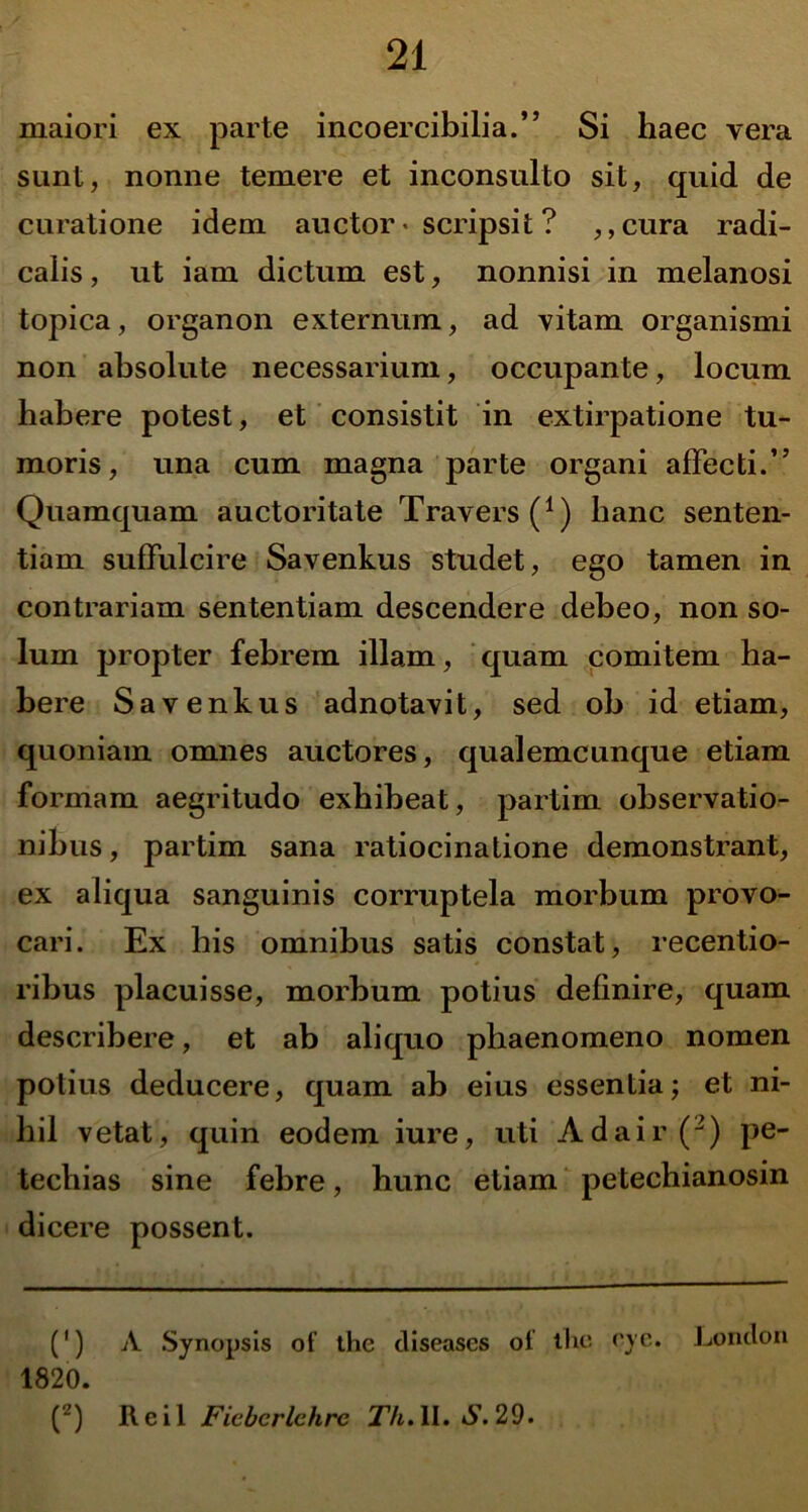 maiori ex parte incoercibilia.” Si haec vera sunt, nonne temere et inconsulto sit, quid de curatione idem auctor * scripsit ? ,,cura radi- calis, ut iam dictum est, nonnisi in melanosi topica, organon externum, ad vitam organismi non absolute necessarium, occupante, locum habere potest, et consistit in extirpatione tu- moris, una cum magna parte organi affecti.” Quamquam auctoritate Travers(1) lianc senten- tiam suffulcire Savenkus studet, ego tamen in contrariam sententiam descendere debeo, non so- lum propter febrem illam, quam comitem ha- bere Savenkus adnotavit, sed ob id etiam, quoniam omnes auctores, qualemcunque etiam formam aegritudo exhibeat, partim observatio- nibus , partim sana ratiocinatione demonstrant, ex aliqua sanguinis corruptela morbum provo- cari. Ex his omnibus satis constat, recentio- ribus placuisse, morbum potius definire, quam describere, et ab aliquo phaenomeno nomen potius deducere, quam ab eius essentia; et ni- hil vetat, quin eodem iure, uti Adair(2) pe- tecliias sine febre, hunc etiam petechianosin dicere possent. (1) A Synopsis ot’ the cliseascs oi tlic oye. Lonclon 1820. (2) Reil Ficbcrlehre Th. II. S. 29.