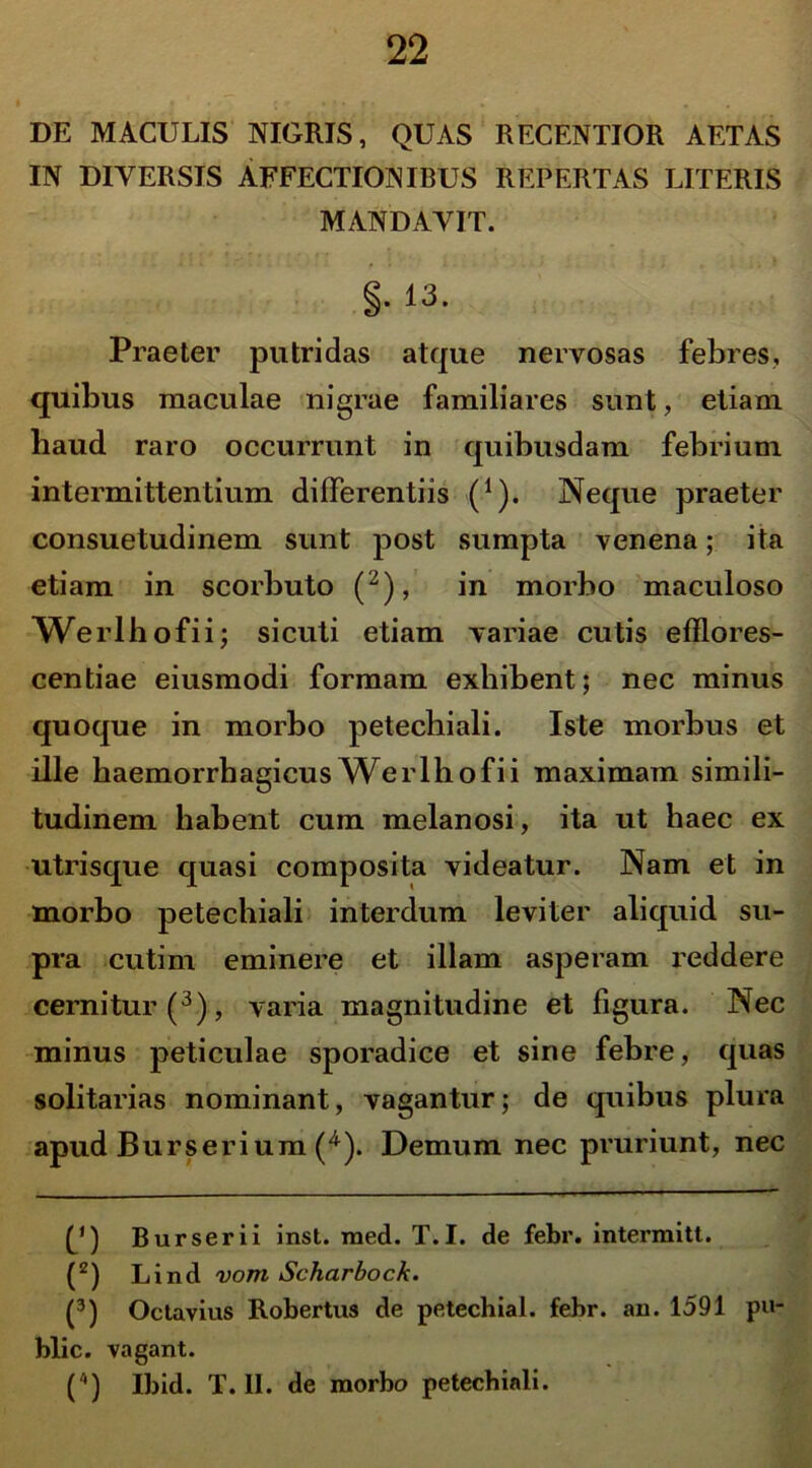 DE MACULIS NIGRIS, QUAS RECENTIOR AETAS IN DIVERSIS AFFECTIONIBUS REPERTAS LITERIS MANDAVIT. §. 13. Praeter putridas atque nervosas febres, quibus maculae nigrae familiares sunt, etiam haud raro occurrunt in quibusdam febrium intermittentium differentiis (1). Neque praeter consuetudinem sunt post sumpta venena; ita etiam in scorbuto (2), in morbo maculoso Werlhofii; sicuti etiam variae cutis efflores- centiae eiusmodi formam exhibent; nec minus quoque in morbo petechiali. Iste morbus et ille haemorrhagicus Werlhofii maximam simili- tudinem habent cum melanosi, ita ut haec ex utrisque quasi composita videatur. Nam et in morbo petechiali interdum leviter aliquid su- pra cutim eminere et illam asperam reddere cernitur (3), varia magnitudine et figura. Nec minus peliculae sporadiee et sine febre, quas solitarias nominant, vagantur; de quibus plura apud Burserium (4). Demum nec pruriunt, nec f*) Burserii inst. raed. T.I. de febr. intermitt. (2) Lind vom Scharboch. (3) Octavius Robertus de petechial. febr. an. 1591 pu- blic. vagant. ('*) Ibid. T. II. de morbo petechiali.