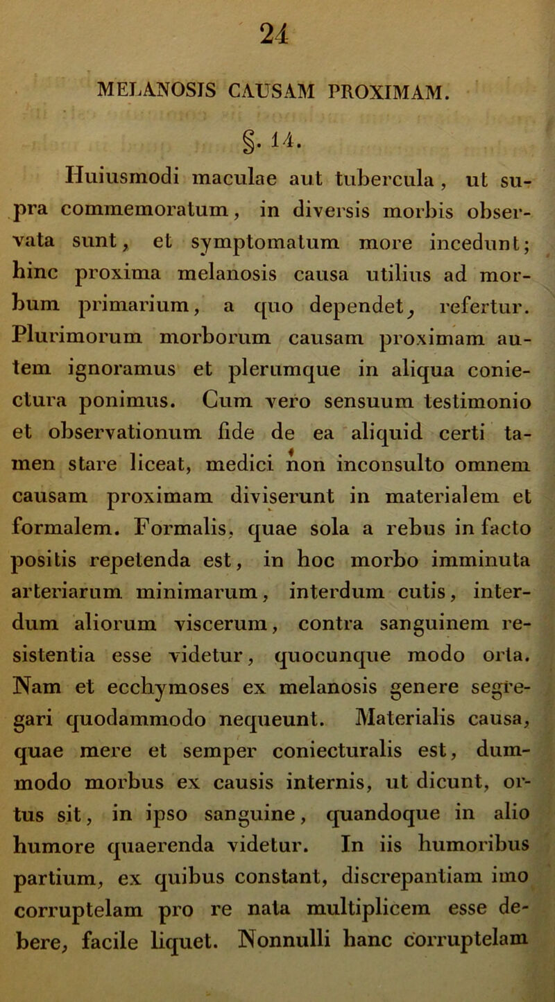 MELANOSIS CAUSAM PROXIMAM. §. 14. Huiusmodi maculae aut tubercula, ut su- pra commemoratum, in diversis morbis obser- vata sunt, et symptomatum more incedunt; hinc proxima melanosis causa utilius ad mor- bum primarium, a quo dependet, refertur. Plurimorum morborum causam proximam au- tem ignoramus et plerumque in aliqua conie- ctura ponimus. Cum vero sensuum testimonio et observationum fide de ea aliquid certi ta- men stare liceat, medici non inconsulto omnem causam proximam diviserunt in materialem et formalem. Formalis, quae sola a rebus in facto positis repetenda est, in hoc morbo imminuta arteriarum minimarum, interdum cutis, inter- dum aliorum viscerum, contra sanguinem re- sistentia esse videtur, quociinque modo oria. Nam et ecchymoses ex melanosis genere segre- gari quodammodo nequeunt. Materialis causa, quae mere et semper coniecturalis est, dum- modo morbus ex causis internis, ut dicunt, or- tus sit, in ipso sanguine, quandoque in alio humore quaerenda videtur. In iis humoribus partium, ex quibus constant, discrepantiam imo corruptelam pro re nata multiplicem esse de- bere, facile liquet. Nonnulli hanc corruptelam