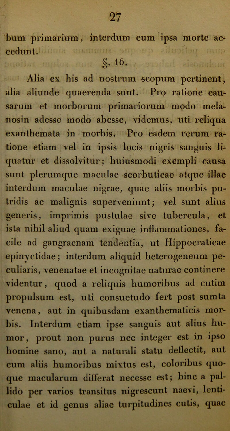 bum primarium, interdum cum ipsa morte ac- cedunt. §. 16. Alia ex his ad nostrum scopum pertinent, alia aliunde cjuaerenda sunt. Pro ratione cau- sarum et morborum primariorum modo mela- nosin adesse modo abesse, videmus, uti reliqua exanthemata in morbis. Pro eadem rerum ra- tione etiam vel in ipsis locis nigris sanguis li- quatur et dissolvitur; huiusmodi exempli causa sunt plerumque maculae scorbuticae atque illae interdum maculae nigrae, quae aliis morbis pu- tridis ac malignis superveniunt; vel sunt alius generis, imprimis pustulae sive tubercula, et ista nihil aliud quam exiguae inflammaLiones, fa- cile ad gangraenam tendentia, ut Hippocraticae epinyctidae; interdum aliquid heterogeneum pe- culiaris, venenatae et incognitae naturae continere videntur, quod a reliquis humoribus ad cutim propulsum est, uti consuetudo fert post sumta venena, aut in quibusdam exanthematicis mor- bis. Interdum etiam ipse sanguis aut alius hu- mor, prout non purus nec integer est in ipso homine sano, aut a naturali statu deflectit, aut cum aliis humoribus mixtus est, coloribus quo- que macularum differat necesse est; hinc a pal- lido per varios transitus nigrescunt naevi, lenti- culae et id genus aliae turpitudines cutis, quae